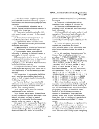 HIPAA Administrative Simplification Regulation Text
                                                                                                   March 2006

    (A) Use or disclosure is sought solely to review             protected health information would be permitted by
protected health information as necessary to prepare a           this subpart;
research protocol or for similar purposes preparatory                (B) The research could not practicably be
to research;                                                     conducted without the waiver or alteration; and
    (B) No protected health information is to be                     (C) The research could not practicably be
removed from the covered entity by the researcher in             conducted without access to and use of the protected
the course of the review; and                                    health information.
    (C) The protected health information for which                   (iii) Protected health information needed. A brief
use or access is sought is necessary for the research            description of the protected health information for
purposes.                                                        which use or access has been determined to be
    (iii) Research on decedent's information. The                necessary by the IRB or privacy board has
covered entity obtains from the researcher:                      determined, pursuant to paragraph (i)(2)(ii)(C) of this
    (A) Representation that the use or disclosure                section;
sought is solely for research on the protected health                (iv) Review and approval procedures. A
information of decedents;                                        statement that the alteration or waiver of
    (B) Documentation, at the request of the covered             authorization has been reviewed and approved under
entity, of the death of such individuals; and                    either normal or expedited review procedures, as
    (C) Representation that the protected health                 follows:
information for which use or disclosure is sought is                 (A) An IRB must follow the requirements of the
necessary for the research purposes.                             Common Rule, including the normal review
    (2) Documentation of waiver approval. For a use              procedures (7 CFR 1c.108(b), 10 CFR 745.108(b), 14
or disclosure to be permitted based on documentation             CFR 1230.108(b), 15 CFR 27.108(b), 16 CFR
of approval of an alteration or waiver, under                    1028.108(b), 21 CFR 56.108(b), 22 CFR 225.108(b),
paragraph (i)(1)(i) of this section, the documentation           24 CFR 60.108(b), 28 CFR 46.108(b), 32 CFR
must include all of the following:                               219.108(b), 34 CFR 97.108(b), 38 CFR 16.108(b),
    (i) Identification and date of action. A statement           40 CFR 26.108(b), 45 CFR 46.108(b), 45 CFR
identifying the IRB or privacy board and the date on             690.108(b), or 49 CFR 11.108(b)) or the expedited
which the alteration or waiver of authorization was              review procedures (7 CFR 1c.110, 10 CFR 745.110,
approved;                                                        14 CFR 1230.110, 15 CFR 27.110, 16 CFR
    (ii) Waiver criteria. A statement that the IRB or            1028.110, 21 CFR 56.110, 22 CFR 225.110, 24 CFR
privacy board has determined that the alteration or              60.110, 28 CFR 46.110, 32 CFR 219.110, 34 CFR
waiver, in whole or in part, of authorization satisfies          97.110, 38 CFR 16.110, 40 CFR 26.110, 45 CFR
the following criteria:                                          46.110, 45 CFR 690.110, or 49 CFR 11.110);
    (A) The use or disclosure of protected health                    (B) A privacy board must review the proposed
information involves no more than a minimal risk to              research at convened meetings at which a majority of
the privacy of individuals, based on, at least, the              the privacy board members are present, including at
presence of the following elements;                              least one member who satisfies the criterion stated in
    (1) An adequate plan to protect the identifiers              paragraph (i)(1)(i)(B)(2) of this section, and the
from improper use and disclosure;                                alteration or waiver of authorization must be
    (2) An adequate plan to destroy the identifiers at           approved by the majority of the privacy board
the earliest opportunity consistent with conduct of the          members present at the meeting, unless the privacy
research, unless there is a health or research                   board elects to use an expedited review procedure in
justification for retaining the identifiers or such              accordance with paragraph (i)(2)(iv)(C) of this
retention is otherwise required by law; and                      section;
    (3) Adequate written assurances that the protected               (C) A privacy board may use an expedited review
health information will not be reused or disclosed to            procedure if the research involves no more than
any other person or entity, except as required by law,           minimal risk to the privacy of the individuals who are
for authorized oversight of the research study, or for           the subject of the protected health information for
other research for which the use or disclosure of                which use or disclosure is being sought. If the privacy


                                                          -63­
 