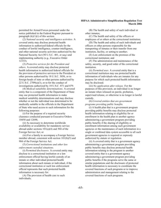 HIPAA Administrative Simplification Regulation Text
                                                                                                    March 2006

permitted for Armed Forces personnel under the                        (B) The health and safety of such individual or
notice published in the Federal Register pursuant to              other inmates;
paragraph (k)(1)(i) of this section.                                  (C) The health and safety of the officers or
    (2) National security and intelligence activities. A          employees of or others at the correctional institution;
covered entity may disclose protected health                          (D) The health and safety of such individuals and
information to authorized federal officials for the               officers or other persons responsible for the
conduct of lawful intelligence, counter-intelligence,             transporting of inmates or their transfer from one
and other national security activities authorized by the          institution, facility, or setting to another;
National Security Act (50 U.S.C. 401, et seq.) and                    (E) Law enforcement on the premises of the
implementing authority (e.g., Executive Order                     correctional institution; and
12333).                                                               (F) The administration and maintenance of the
    (3) Protective services for the President and                 safety, security, and good order of the correctional
others. A covered entity may disclose protected                   institution.
health information to authorized federal officials for                (ii) Permitted uses. A covered entity that is a
the provision of protective services to the President or          correctional institution may use protected health
other persons authorized by 18 U.S.C. 3056, or to                 information of individuals who are inmates for any
foreign heads of state or other persons authorized by             purpose for which such protected health information
22 U.S.C. 2709(a)(3), or to for the conduct of                    may be disclosed.
investigations authorized by 18 U.S.C. 871 and 879.                   (iii) No application after release. For the
    (4) Medical suitability determinations. A covered             purposes of this provision, an individual is no longer
entity that is a component of the Department of State             an inmate when released on parole, probation,
may use protected health information to make                      supervised release, or otherwise is no longer in lawful
medical suitability determinations and may disclose               custody.
whether or not the individual was determined to be                    (6) Covered entities that are government
medically suitable to the officials in the Department             programs providing public benefits.
of State who need access to such information for the                  (i) A health plan that is a government program
following purposes:                                               providing public benefits may disclose protected
    (i) For the purpose of a required security                    health information relating to eligibility for or
clearance conducted pursuant to Executive Orders                  enrollment in the health plan to another agency
10450 and 12698;                                                  administering a government program providing
    (ii) As necessary to determine worldwide                      public benefits if the sharing of eligibility or
availability or availability for mandatory service                enrollment information among such government
abroad under sections 101(a)(4) and 504 of the                    agencies or the maintenance of such information in a
Foreign Service Act; or                                           single or combined data system accessible to all such
    (iii) For a family to accompany a Foreign Service             government agencies is required or expressly
member abroad, consistent with section 101(b)(5) and              authorized by statute or regulation.
904 of the Foreign Service Act.                                       (ii) A covered entity that is a government agency
    (5) Correctional institutions and other law                   administering a government program providing
enforcement custodial situations.                                 public benefits may disclose protected health
    (i) Permitted disclosures. A covered entity may               information relating to the program to another
disclose to a correctional institution or a law                   covered entity that is a government agency
enforcement official having lawful custody of an                  administering a government program providing
inmate or other individual protected health                       public benefits if the programs serve the same or
information about such inmate or individual, if the               similar populations and the disclosure of protected
correctional institution or such law enforcement                  health information is necessary to coordinate the
official represents that such protected health                    covered functions of such programs or to improve
information is necessary for:                                     administration and management relating to the
    (A) The provision of health care to such                      covered functions of such programs.
individuals;


                                                           -65­
 