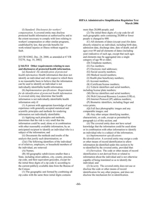 HIPAA Administrative Simplification Regulation Text
                                                                                                    March 2006

    (l) Standard: Disclosures for workers'                        more than 20,000 people; and
compensation. A covered entity may disclose                           (2) The initial three digits of a zip code for all
protected health information as authorized by and to              such geographic units containing 20,000 or fewer
the extent necessary to comply with laws relating to              people is changed to 000.
workers' compensation or other similar programs,                      (C) All elements of dates (except year) for dates
established by law, that provide benefits for                     directly related to an individual, including birth date,
work-related injuries or illness without regard to                admission date, discharge date, date of death; and all
fault.                                                            ages over 89 and all elements of dates (including
                                                                  year) indicative of such age, except that such ages
[65 FR 82802, Dec. 28, 2000, as amended at 67 FR                  and elements may be aggregated into a single
53270, Aug. 14, 2002]                                             category of age 90 or older;
                                                                      (D) Telephone numbers;
§ 164.514 Other requirements relating to uses                         (E) Fax numbers;
and disclosures of protected health information.                      (F) Electronic mail addresses;
    (a) Standard: De-identification of protected                      (G) Social security numbers;
health information. Health information that does not                  (H) Medical record numbers;
identify an individual and with respect to which there                (I) Health plan beneficiary numbers;
is no reasonable basis to believe that the information                (J) Account numbers;
can be used to identify an individual is not                          (K) Certificate/license numbers;
individually identifiable health information.                         (L) Vehicle identifiers and serial numbers,
    (b) Implementation specifications: Requirements               including license plate numbers;
for de-identification of protected health information.                (M) Device identifiers and serial numbers;
A covered entity may determine that health                            (N) Web Universal Resource Locators (URLs);
information is not individually identifiable health                   (O) Internet Protocol (IP) address numbers;
information only if:                                                  (P) Biometric identifiers, including finger and
    (1) A person with appropriate knowledge of and                voice prints;
experience with generally accepted statistical and                    (Q) Full face photographic images and any
scientific principles and methods for rendering                   comparable images; and
information not individually identifiable:                            (R) Any other unique identifying number,
    (i) Applying such principles and methods,                     characteristic, or code, except as permitted by
determines that the risk is very small that the                   paragraph (c) of this section; and
information could be used, alone or in combination                    (ii) The covered entity does not have actual
with other reasonably available information, by an                knowledge that the information could be used alone
anticipated recipient to identify an individual who is a          or in combination with other information to identify
subject of the information; and                                   an individual who is a subject of the information.
    (ii) Documents the methods and results of the                     (c) Implementation specifications:
analysis that justify such determination; or                      Re-identification. A covered entity may assign a code
    (2)(i) The following identifiers of the individual            or other means of record identification to allow
or of relatives, employers, or household members of               information de-identified under this section to be
the individual, are removed:                                      re-identified by the covered entity, provided that:
    (A) Names;                                                        (1) Derivation. The code or other means of record
    (B) All geographic subdivisions smaller than a                identification is not derived from or related to
State, including street address, city, county, precinct,          information about the individual and is not otherwise
zip code, and their equivalent geocodes, except for               capable of being translated so as to identify the
the initial three digits of a zip code if, according to           individual; and
the current publicly available data from the Bureau of                (2) Security. The covered entity does not use or
the Census:                                                       disclose the code or other means of record
    (1) The geographic unit formed by combining all               identification for any other purpose, and does not
zip codes with the same three initial digits contains             disclose the mechanism for re-identification.


                                                           -66­
 