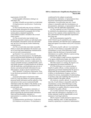 HIPAA Administrative Simplification Regulation Text
                                                                                                    March 2006

requirements of §164.508:                                         conditioned by this subpart on particular
    (i) Demographic information relating to an                    documentation, statements, or representations from
individual; and                                                   the person requesting the protected health
    (ii) Dates of health care provided to an individual.          information, a covered entity may rely, if such
    (2) Implementation specifications: Fundraising                reliance is reasonable under the circumstances, on
requirements.                                                     documentation, statements, or representations that, on
    (i) The covered entity may not use or disclose                their face, meet the applicable requirements.
protected health information for fundraising purposes                 (A) The conditions in §164.512(f)(1)(ii)(C) may
as otherwise permitted by paragraph (f)(1) of this                be satisfied by the administrative subpoena or similar
section unless a statement required by                            process or by a separate written statement that, on its
§164.520(b)(1)(iii)(B) is included in the covered                 face, demonstrates that the applicable requirements
entity's notice;                                                  have been met.
    (ii) The covered entity must include in any                       (B) The documentation required by
fundraising materials it sends to an individual under             §164.512(i)(2) may be satisfied by one or more
this paragraph a description of how the individual                written statements, provided that each is appropriately
may opt out of receiving any further fundraising                  dated and signed in accordance with §164.512(i)(2)(i)
communications.                                                   and (v).
    (iii) The covered entity must make reasonable                     (ii) Identity of public officials. A covered entity
efforts to ensure that individuals who decide to opt              may rely, if such reliance is reasonable under the
out of receiving future fundraising communications                circumstances, on any of the following to verify
are not sent such communications.                                 identity when the disclosure of protected health
    (g) Standard: Uses and disclosures for                        information is to a public official or a person acting
underwriting and related purposes. If a health plan               on behalf of the public official:
receives protected heath information for the purpose                  (A) If the request is made in person, presentation
of underwriting, premium rating, or other activities              of an agency identification badge, other official
relating to the creation, renewal, or replacement of a            credentials, or other proof of government status;
contract of health insurance or health benefits, and if               (B) If the request is in writing, the request is on
such health insurance or health benefits are not placed           the appropriate government letterhead; or
with the health plan, such health plan may not use or                 (C) If the disclosure is to a person acting on
disclose such protected health information for any                behalf of a public official, a written statement on
other purpose, except as may be required by law.                  appropriate government letterhead that the person is
    (h)(1) Standard: Verification requirements. Prior             acting under the government's authority or other
to any disclosure permitted by this subpart, a covered            evidence or documentation of agency, such as a
entity must:                                                      contract for services, memorandum of understanding,
    (i) Except with respect to disclosures under                  or purchase order, that establishes that the person is
§164.510, verify the identity of a person requesting              acting on behalf of the public official.
protected health information and the authority of any                 (iii) Authority of public officials. A covered entity
such person to have access to protected health                    may rely, if such reliance is reasonable under the
information under this subpart, if the identity or any            circumstances, on any of the following to verify
such authority of such person is not known to the                 authority when the disclosure of protected health
covered entity; and                                               information is to a public official or a person acting
    (ii) Obtain any documentation, statements, or                 on behalf of the public official:
representations, whether oral or written, from the                    (A) A written statement of the legal authority
person requesting the protected health information                under which the information is requested, or, if a
when such documentation, statement, or                            written statement would be impracticable, an oral
representation is a condition of the disclosure under             statement of such legal authority;
this subpart.                                                         (B) If a request is made pursuant to legal process,
    (2) Implementation specifications: Verification.              warrant, subpoena, order, or other legal process
    (i) Conditions on disclosures. If a disclosure is             issued by a grand jury or a judicial or administrative


                                                           -69­
 