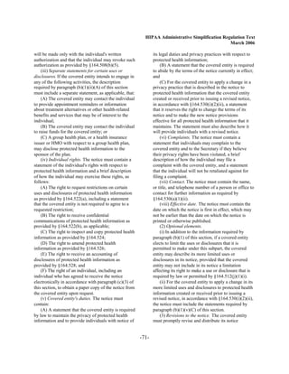 HIPAA Administrative Simplification Regulation Text
                                                                                                   March 2006

will be made only with the individual's written                  its legal duties and privacy practices with respect to
authorization and that the individual may revoke such            protected health information;
authorization as provided by §164.508(b)(5).                          (B) A statement that the covered entity is required
    (iii) Separate statements for certain uses or                to abide by the terms of the notice currently in effect;
disclosures. If the covered entity intends to engage in          and
any of the following activities, the description                      (C) For the covered entity to apply a change in a
required by paragraph (b)(1)(ii)(A) of this section              privacy practice that is described in the notice to
must include a separate statement, as applicable, that:          protected health information that the covered entity
    (A) The covered entity may contact the individual            created or received prior to issuing a revised notice,
to provide appointment reminders or information                  in accordance with §164.530(i)(2)(ii), a statement
about treatment alternatives or other health-related             that it reserves the right to change the terms of its
benefits and services that may be of interest to the             notice and to make the new notice provisions
individual;                                                      effective for all protected health information that it
    (B) The covered entity may contact the individual            maintains. The statement must also describe how it
to raise funds for the covered entity; or                        will provide individuals with a revised notice.
    (C) A group health plan, or a health insurance                    (vi) Complaints. The notice must contain a
issuer or HMO with respect to a group health plan,               statement that individuals may complain to the
may disclose protected health information to the                 covered entity and to the Secretary if they believe
sponsor of the plan.                                             their privacy rights have been violated, a brief
    (iv) Individual rights. The notice must contain a            description of how the individual may file a
statement of the individual's rights with respect to             complaint with the covered entity, and a statement
protected health information and a brief description             that the individual will not be retaliated against for
of how the individual may exercise these rights, as              filing a complaint.
follows:                                                              (vii) Contact. The notice must contain the name,
    (A) The right to request restrictions on certain             or title, and telephone number of a person or office to
uses and disclosures of protected health information             contact for further information as required by
as provided by §164.522(a), including a statement                §164.530(a)(1)(ii).
that the covered entity is not required to agree to a                 (viii) Effective date. The notice must contain the
requested restriction;                                           date on which the notice is first in effect, which may
    (B) The right to receive confidential                        not be earlier than the date on which the notice is
communications of protected health information as                printed or otherwise published.
provided by §164.522(b), as applicable;                               (2) Optional elements.
    (C) The right to inspect and copy protected health                (i) In addition to the information required by
information as provided by §164.524;                             paragraph (b)(1) of this section, if a covered entity
    (D) The right to amend protected health                      elects to limit the uses or disclosures that it is
information as provided by §164.526;                             permitted to make under this subpart, the covered
    (E) The right to receive an accounting of                    entity may describe its more limited uses or
disclosures of protected health information as                   disclosures in its notice, provided that the covered
provided by §164.528; and                                        entity may not include in its notice a limitation
    (F) The right of an individual, including an                 affecting its right to make a use or disclosure that is
individual who has agreed to receive the notice                  required by law or permitted by §164.512(j)(1)(i).
electronically in accordance with paragraph (c)(3) of                 (ii) For the covered entity to apply a change in its
this section, to obtain a paper copy of the notice from          more limited uses and disclosures to protected health
the covered entity upon request.                                 information created or received prior to issuing a
    (v) Covered entity's duties. The notice must                 revised notice, in accordance with §164.530(i)(2)(ii),
contain:                                                         the notice must include the statements required by
    (A) A statement that the covered entity is required          paragraph (b)(1)(v)(C) of this section.
by law to maintain the privacy of protected health                    (3) Revisions to the notice. The covered entity
information and to provide individuals with notice of            must promptly revise and distribute its notice


                                                          -71­
 