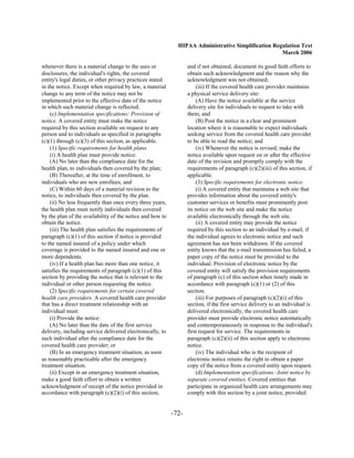 HIPAA Administrative Simplification Regulation Text
                                                                                                    March 2006

whenever there is a material change to the uses or                and if not obtained, document its good faith efforts to
disclosures, the individual's rights, the covered                 obtain such acknowledgment and the reason why the
entity's legal duties, or other privacy practices stated          acknowledgment was not obtained;
in the notice. Except when required by law, a material                (iii) If the covered health care provider maintains
change to any term of the notice may not be                       a physical service delivery site:
implemented prior to the effective date of the notice                 (A) Have the notice available at the service
in which such material change is reflected.                       delivery site for individuals to request to take with
    (c) Implementation specifications: Provision of               them; and
notice. A covered entity must make the notice                         (B) Post the notice in a clear and prominent
required by this section available on request to any              location where it is reasonable to expect individuals
person and to individuals as specified in paragraphs              seeking service from the covered health care provider
(c)(1) through (c)(3) of this section, as applicable.             to be able to read the notice; and
    (1) Specific requirements for health plans.                       (iv) Whenever the notice is revised, make the
    (i) A health plan must provide notice:                        notice available upon request on or after the effective
    (A) No later than the compliance date for the                 date of the revision and promptly comply with the
health plan, to individuals then covered by the plan;             requirements of paragraph (c)(2)(iii) of this section, if
    (B) Thereafter, at the time of enrollment, to                 applicable.
individuals who are new enrollees; and                                (3) Specific requirements for electronic notice.
    (C) Within 60 days of a material revision to the                  (i) A covered entity that maintains a web site that
notice, to individuals then covered by the plan.                  provides information about the covered entity's
    (ii) No less frequently than once every three years,          customer services or benefits must prominently post
the health plan must notify individuals then covered              its notice on the web site and make the notice
by the plan of the availability of the notice and how to          available electronically through the web site.
obtain the notice.                                                    (ii) A covered entity may provide the notice
    (iii) The health plan satisfies the requirements of           required by this section to an individual by e-mail, if
paragraph (c)(1) of this section if notice is provided            the individual agrees to electronic notice and such
to the named insured of a policy under which                      agreement has not been withdrawn. If the covered
coverage is provided to the named insured and one or              entity knows that the e-mail transmission has failed, a
more dependents.                                                  paper copy of the notice must be provided to the
    (iv) If a health plan has more than one notice, it            individual. Provision of electronic notice by the
satisfies the requirements of paragraph (c)(1) of this            covered entity will satisfy the provision requirements
section by providing the notice that is relevant to the           of paragraph (c) of this section when timely made in
individual or other person requesting the notice.                 accordance with paragraph (c)(1) or (2) of this
    (2) Specific requirements for certain covered                 section.
health care providers. A covered health care provider                 (iii) For purposes of paragraph (c)(2)(i) of this
that has a direct treatment relationship with an                  section, if the first service delivery to an individual is
individual must:                                                  delivered electronically, the covered health care
    (i) Provide the notice:                                       provider must provide electronic notice automatically
    (A) No later than the date of the first service               and contemporaneously in response to the individual's
delivery, including service delivered electronically, to          first request for service. The requirements in
such individual after the compliance date for the                 paragraph (c)(2)(ii) of this section apply to electronic
covered health care provider; or                                  notice.
    (B) In an emergency treatment situation, as soon                  (iv) The individual who is the recipient of
as reasonably practicable after the emergency                     electronic notice retains the right to obtain a paper
treatment situation.                                              copy of the notice from a covered entity upon request.
    (ii) Except in an emergency treatment situation,                  (d) Implementation specifications: Joint notice by
make a good faith effort to obtain a written                      separate covered entities. Covered entities that
acknowledgment of receipt of the notice provided in               participate in organized health care arrangements may
accordance with paragraph (c)(2)(i) of this section,              comply with this section by a joint notice, provided


                                                           -72­
 