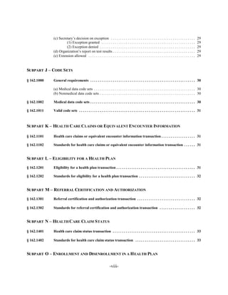 (c) Secretary’s decision on exception . . . . . . . . . . . . . . . . . . . . . . . . . . . . . . . . . . . . . . . . . . . . .           29

                      (1) Exception granted . . . . . . . . . . . . . . . . . . . . . . . . . . . . . . . . . . . . . . . . . . . . . . . . . .        29

                      (2) Exception denied . . . . . . . . . . . . . . . . . . . . . . . . . . . . . . . . . . . . . . . . . . . . . . . . . . .       29

             (d) Organization’s report on test results . . . . . . . . . . . . . . . . . . . . . . . . . . . . . . . . . . . . . . . . . . . .         29

             (e) Extension allowed . . . . . . . . . . . . . . . . . . . . . . . . . . . . . . . . . . . . . . . . . . . . . . . . . . . . . . . . .   29



SUBPART J – CODE SETS


§ 162.1000   General requirements . . . . . . . . . . . . . . . . . . . . . . . . . . . . . . . . . . . . . . . . . . . . . . . . . . . . . . . . 30


             (a) Medical data code sets . . . . . . . . . . . . . . . . . . . . . . . . . . . . . . . . . . . . . . . . . . . . . . . . . . . . . . 30

             (b) Nonmedical data code sets . . . . . . . . . . . . . . . . . . . . . . . . . . . . . . . . . . . . . . . . . . . . . . . . . . . 30


§ 162.1002   Medical data code sets . . . . . . . . . . . . . . . . . . . . . . . . . . . . . . . . . . . . . . . . . . . . . . . . . . . . . . . . 30


§ 162.1011   Valid code sets . . . . . . . . . . . . . . . . . . . . . . . . . . . . . . . . . . . . . . . . . . . . . . . . . . . . . . . . . . . . . . 31




SUBPART K – HEALTH CARE CLAIMS OR EQUIVALENT ENCOUNTER INFORMATION


§ 162.1101   Health care claims or equivalent encounter information transaction . . . . . . . . . . . . . . . . . . 31


§ 162.1102   Standards for health care claims or equivalent encounter information transaction . . . . . . 31



SUBPART L – ELIGIBILITY FOR A HEALTH PLAN


§ 162.1201   Eligibility for a health plan transaction . . . . . . . . . . . . . . . . . . . . . . . . . . . . . . . . . . . . . . . . . . 31


§ 162.1202   Standards for eligibility for a health plan transaction . . . . . . . . . . . . . . . . . . . . . . . . . . . . . . 32



SUBPART M – REFERRAL CERTIFICATION AND AUTHORIZATION


§ 162.1301   Referral certification and authorization transaction . . . . . . . . . . . . . . . . . . . . . . . . . . . . . . . 32


§ 162.1302   Standards for referral certification and authorization transaction . . . . . . . . . . . . . . . . . . . 32



SUBPART N – HEALTH CARE CLAIM STATUS


§ 162.1401   Health care claim status transaction . . . . . . . . . . . . . . . . . . . . . . . . . . . . . . . . . . . . . . . . . . . . 33


§ 162.1402   Standards for health care claim status transaction . . . . . . . . . . . . . . . . . . . . . . . . . . . . . . . . 33



SUBPART O – ENROLLMENT AND DISENROLLMENT IN A H EALTH PLAN

                                                                  -viii­
 