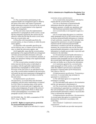 HIPAA Administrative Simplification Regulation Text
                                                                                                      March 2006

that:                                                               restriction of uses and disclosures.
    (1) The covered entities participating in the                        (i) A covered entity must permit an individual to
organized health care arrangement agree to abide by                 request that the covered entity restrict:
the terms of the notice with respect to protected                        (A) Uses or disclosures of protected health
health information created or received by the covered               information about the individual to carry out
entity as part of its participation in the organized                treatment, payment, or health care operations; and
health care arrangement;                                                 (B) Disclosures permitted under §164.510(b).
    (2) The joint notice meets the implementation                        (ii) A covered entity is not required to agree to a
specifications in paragraph (b) of this section, except             restriction.
that the statements required by this section may be                      (iii) A covered entity that agrees to a restriction
altered to reflect the fact that the notice covers more             under paragraph (a)(1)(i) of this section may not use
than one covered entity; and                                        or disclose protected health information in violation
    (i) Describes with reasonable specificity the                   of such restriction, except that, if the individual who
covered entities, or class of entities, to which the joint          requested the restriction is in need of emergency
notice applies;                                                     treatment and the restricted protected health
    (ii) Describes with reasonable specificity the                  information is needed to provide the emergency
service delivery sites, or classes of service delivery              treatment, the covered entity may use the restricted
sites, to which the joint notice applies; and                       protected health information, or may disclose such
    (iii) If applicable, states that the covered entities           information to a health care provider, to provide such
participating in the organized health care arrangement              treatment to the individual.
will share protected health information with each                        (iv) If restricted protected health information is
other, as necessary to carry out treatment, payment, or             disclosed to a health care provider for emergency
health care operations relating to the organized health             treatment under paragraph (a)(1)(iii) of this section,
care arrangement.                                                   the covered entity must request that such health care
    (3) The covered entities included in the joint                  provider not further use or disclose the information.
notice must provide the notice to individuals in                         (v) A restriction agreed to by a covered entity
accordance with the applicable implementation                       under paragraph (a) of this section, is not effective
specifications of paragraph (c) of this section.                    under this subpart to prevent uses or disclosures
Provision of the joint notice to an individual by any               permitted or required under §§164.502(a)(2)(ii),
one of the covered entities included in the joint notice            164.510(a) or 164.512.
will satisfy the provision requirement of paragraph (c)                  (2) Implementation specifications: Terminating a
of this section with respect to all others covered by               restriction. A covered entity may terminate its
the joint notice.                                                   agreement to a restriction, if :
    (e) Implementation specifications:                                   (i) The individual agrees to or requests the
Documentation. A covered entity must document                       termination in writing;
compliance with the notice requirements, as required                     (ii) The individual orally agrees to the termination
by §164.530(j), by retaining copies of the notices                  and the oral agreement is documented; or
issued by the covered entity and, if applicable, any                     (iii) The covered entity informs the individual that
written acknowledgments of receipt of the notice or                 it is terminating its agreement to a restriction, except
documentation of good faith efforts to obtain such                  that such termination is only effective with respect to
written acknowledgment, in accordance with                          protected health information created or received after
paragraph (c)(2)(ii) of this section.                               it has so informed the individual.
                                                                         (3) Implementation specification: Documentation.
[65 FR 82802, Dec. 28, 2000, as amended at 67 FR                    A covered entity that agrees to a restriction must
53271, Aug. 14, 2002]                                               document the restriction in accordance with
                                                                    §164.530(j).
§ 164.522 Rights to request privacy protection                           (b)(1) Standard: Confidential communications
for protected health information.                                   requirements.
   (a)(1) Standard: Right of an individual to request                    (i) A covered health care provider must permit


                                                             -73­
 