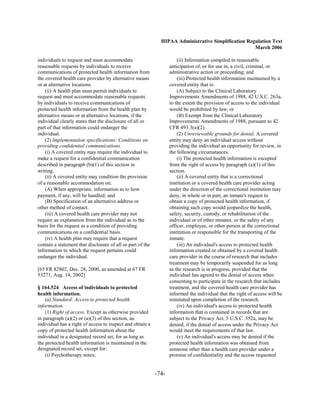 HIPAA Administrative Simplification Regulation Text
                                                                                                     March 2006

individuals to request and must accommodate                            (ii) Information compiled in reasonable
reasonable requests by individuals to receive                      anticipation of, or for use in, a civil, criminal, or
communications of protected health information from                administrative action or proceeding; and
the covered health care provider by alternative means                  (iii) Protected health information maintained by a
or at alternative locations.                                       covered entity that is:
    (ii) A health plan must permit individuals to                      (A) Subject to the Clinical Laboratory
request and must accommodate reasonable requests                   Improvements Amendments of 1988, 42 U.S.C. 263a,
by individuals to receive communications of                        to the extent the provision of access to the individual
protected health information from the health plan by               would be prohibited by law; or
alternative means or at alternative locations, if the                  (B) Exempt from the Clinical Laboratory
individual clearly states that the disclosure of all or            Improvements Amendments of 1988, pursuant to 42
part of that information could endanger the                        CFR 493.3(a)(2).
individual.                                                            (2) Unreviewable grounds for denial. A covered
    (2) Implementation specifications: Conditions on               entity may deny an individual access without
providing confidential communications.                             providing the individual an opportunity for review, in
    (i) A covered entity may require the individual to             the following circumstances.
make a request for a confidential communication                        (i) The protected health information is excepted
described in paragraph (b)(1) of this section in                   from the right of access by paragraph (a)(1) of this
writing.                                                           section.
    (ii) A covered entity may condition the provision                  (ii) A covered entity that is a correctional
of a reasonable accommodation on:                                  institution or a covered health care provider acting
    (A) When appropriate, information as to how                    under the direction of the correctional institution may
payment, if any, will be handled; and                              deny, in whole or in part, an inmate's request to
    (B) Specification of an alternative address or                 obtain a copy of protected health information, if
other method of contact.                                           obtaining such copy would jeopardize the health,
    (iii) A covered health care provider may not                   safety, security, custody, or rehabilitation of the
require an explanation from the individual as to the               individual or of other inmates, or the safety of any
basis for the request as a condition of providing                  officer, employee, or other person at the correctional
communications on a confidential basis.                            institution or responsible for the transporting of the
    (iv) A health plan may require that a request                  inmate.
contain a statement that disclosure of all or part of the              (iii) An individual's access to protected health
information to which the request pertains could                    information created or obtained by a covered health
endanger the individual.                                           care provider in the course of research that includes
                                                                   treatment may be temporarily suspended for as long
[65 FR 82802, Dec. 28, 2000, as amended at 67 FR                   as the research is in progress, provided that the
53271, Aug. 14, 2002]                                              individual has agreed to the denial of access when
                                                                   consenting to participate in the research that includes
§ 164.524 Access of individuals to protected                       treatment, and the covered health care provider has
health information.                                                informed the individual that the right of access will be
    (a) Standard: Access to protected health                       reinstated upon completion of the research.
information.                                                           (iv) An individual's access to protected health
    (1) Right of access. Except as otherwise provided              information that is contained in records that are
in paragraph (a)(2) or (a)(3) of this section, an                  subject to the Privacy Act, 5 U.S.C. 552a, may be
individual has a right of access to inspect and obtain a           denied, if the denial of access under the Privacy Act
copy of protected health information about the                     would meet the requirements of that law.
individual in a designated record set, for as long as                  (v) An individual's access may be denied if the
the protected health information is maintained in the              protected health information was obtained from
designated record set, except for:                                 someone other than a health care provider under a
    (i) Psychotherapy notes;                                       promise of confidentiality and the access requested


                                                            -74­
 