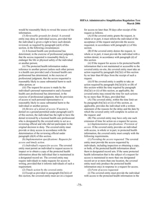 HIPAA Administrative Simplification Regulation Text
                                                                                                     March 2006

would be reasonably likely to reveal the source of the             for access no later than 30 days after receipt of the
information.                                                       request as follows.
    (3) Reviewable grounds for denial. A covered                       (A) If the covered entity grants the request, in
entity may deny an individual access, provided that                whole or in part, it must inform the individual of the
the individual is given a right to have such denials               acceptance of the request and provide the access
reviewed, as required by paragraph (a)(4) of this                  requested, in accordance with paragraph (c) of this
section, in the following circumstances:                           section.
    (i) A licensed health care professional has                        (B) If the covered entity denies the request, in
determined, in the exercise of professional judgment,              whole or in part, it must provide the individual with a
that the access requested is reasonably likely to                  written denial, in accordance with paragraph (d) of
endanger the life or physical safety of the individual             this section.
or another person;                                                     (ii) If the request for access is for protected health
    (ii) The protected health information makes                    information that is not maintained or accessible to the
reference to another person (unless such other person              covered entity on-site, the covered entity must take an
is a health care provider) and a licensed health care              action required by paragraph (b)(2)(i) of this section
professional has determined, in the exercise of                    by no later than 60 days from the receipt of such a
professional judgment, that the access requested is                request.
reasonably likely to cause substantial harm to such                    (iii) If the covered entity is unable to take an
other person; or                                                   action required by paragraph (b)(2)(i)(A) or (B) of
    (iii) The request for access is made by the                    this section within the time required by paragraph
individual's personal representative and a licensed                (b)(2)(i) or (ii) of this section, as applicable, the
health care professional has determined, in the                    covered entity may extend the time for such actions
exercise of professional judgment, that the provision              by no more than 30 days, provided that:
of access to such personal representative is                           (A) The covered entity, within the time limit set
reasonably likely to cause substantial harm to the                 by paragraph (b)(2)(i) or (ii) of this section, as
individual or another person.                                      applicable, provides the individual with a written
    (4) Review of a denial of access. If access is                 statement of the reasons for the delay and the date by
denied on a ground permitted under paragraph (a)(3)                which the covered entity will complete its action on
of this section, the individual has the right to have the          the request; and
denial reviewed by a licensed health care professional                 (B) The covered entity may have only one such
who is designated by the covered entity to act as a                extension of time for action on a request for access.
reviewing official and who did not participate in the                  (c) Implementation specifications: Provision of
original decision to deny. The covered entity must                 access. If the covered entity provides an individual
provide or deny access in accordance with the                      with access, in whole or in part, to protected health
determination of the reviewing official under                      information, the covered entity must comply with the
paragraph (d)(4) of this section.                                  following requirements.
    (b) Implementation specifications: Requests for                    (1) Providing the access requested. The covered
access and timely action.                                          entity must provide the access requested by
    (1) Individual's request for access. The covered               individuals, including inspection or obtaining a copy,
entity must permit an individual to request access to              or both, of the protected health information about
inspect or to obtain a copy of the protected health                them in designated record sets. If the same protected
information about the individual that is maintained in             health information that is the subject of a request for
a designated record set. The covered entity may                    access is maintained in more than one designated
require individuals to make requests for access in                 record set or at more than one location, the covered
writing, provided that it informs individuals of such a            entity need only produce the protected health
requirement.                                                       information once in response to a request for access.
    (2) Timely action by the covered entity.                           (2) Form of access requested.
    (i) Except as provided in paragraph (b)(2)(ii) of                  (i) The covered entity must provide the individual
this section, the covered entity must act on a request             with access to the protected health information in the


                                                            -75­
 