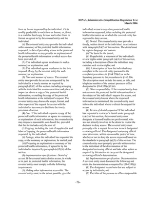 HIPAA Administrative Simplification Regulation Text
                                                                                                   March 2006

form or format requested by the individual, if it is             individual access to any other protected health
readily producible in such form or format; or, if not,           information requested, after excluding the protected
in a readable hard copy form or such other form or               health information as to which the covered entity has
format as agreed to by the covered entity and the                a ground to deny access.
individual.                                                          (2) Denial. The covered entity must provide a
    (ii) The covered entity may provide the individual           timely, written denial to the individual, in accordance
with a summary of the protected health information               with paragraph (b)(2) of this section. The denial must
requested, in lieu of providing access to the protected          be in plain language and contain:
health information or may provide an explanation of                  (i) The basis for the denial;
the protected health information to which access has                 (ii) If applicable, a statement of the individual's
been provided, if:                                               review rights under paragraph (a)(4) of this section,
    (A) The individual agrees in advance to such a               including a description of how the individual may
summary or explanation; and                                      exercise such review rights; and
    (B) The individual agrees in advance to the fees                 (iii) A description of how the individual may
imposed, if any, by the covered entity for such                  complain to the covered entity pursuant to the
summary or explanation.                                          complaint procedures in §164.530(d) or to the
    (3) Time and manner of access. The covered                   Secretary pursuant to the procedures in §160.306.
entity must provide the access as requested by the               The description must include the name, or title, and
individual in a timely manner as required by                     telephone number of the contact person or office
paragraph (b)(2) of this section, including arranging            designated in §164.530(a)(1)(ii).
with the individual for a convenient time and place to               (3) Other responsibility. If the covered entity does
inspect or obtain a copy of the protected health                 not maintain the protected health information that is
information, or mailing the copy of the protected                the subject of the individual's request for access, and
health information at the individual's request. The              the covered entity knows where the requested
covered entity may discuss the scope, format, and                information is maintained, the covered entity must
other aspects of the request for access with the                 inform the individual where to direct the request for
individual as necessary to facilitate the timely                 access.
provision of access.                                                 (4) Review of denial requested. If the individual
    (4) Fees. If the individual requests a copy of the           has requested a review of a denial under paragraph
protected health information or agrees to a summary              (a)(4) of this section, the covered entity must
or explanation of such information, the covered entity           designate a licensed health care professional, who
may impose a reasonable, cost-based fee, provided                was not directly involved in the denial to review the
that the fee includes only the cost of:                          decision to deny access. The covered entity must
    (i) Copying, including the cost of supplies for and          promptly refer a request for review to such designated
labor of copying, the protected health information               reviewing official. The designated reviewing official
requested by the individual;                                     must determine, within a reasonable period of time,
    (ii) Postage, when the individual has requested the          whether or not to deny the access requested based on
copy, or the summary or explanation, be mailed; and              the standards in paragraph (a)(3) of this section. The
    (iii) Preparing an explanation or summary of the             covered entity must promptly provide written notice
protected health information, if agreed to by the                to the individual of the determination of the
individual as required by paragraph (c)(2)(ii) of this           designated reviewing official and take other action as
section.                                                         required by this section to carry out the designated
    (d) Implementation specifications: Denial of                 reviewing official's determination.
access. If the covered entity denies access, in whole                (e) Implementation specification: Documentation.
or in part, to protected health information, the                 A covered entity must document the following and
covered entity must comply with the following                    retain the documentation as required by §164.530(j):
requirements.                                                        (1) The designated record sets that are subject to
    (1) Making other information accessible. The                 access by individuals; and
covered entity must, to the extent possible, give the                (2) The titles of the persons or offices responsible


                                                          -76­
 
