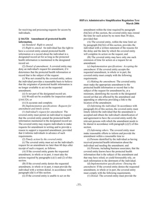 HIPAA Administrative Simplification Regulation Text
                                                                                                   March 2006

for receiving and processing requests for access by              amendment within the time required by paragraph
individuals.                                                     (b)(2)(i) of this section, the covered entity may extend
                                                                 the time for such action by no more than 30 days,
§ 164.526 Amendment of protected health                          provided that:
information.                                                         (A) The covered entity, within the time limit set
    (a) Standard: Right to amend.                                by paragraph (b)(2)(i) of this section, provides the
    (1) Right to amend. An individual has the right to           individual with a written statement of the reasons for
have a covered entity amend protected health                     the delay and the date by which the covered entity
information or a record about the individual in a                will complete its action on the request; and
designated record set for as long as the protected                   (B) The covered entity may have only one such
health information is maintained in the designated               extension of time for action on a request for an
record set.                                                      amendment.
    (2) Denial of amendment. A covered entity may                    (c) Implementation specifications: Accepting the
deny an individual's request for amendment, if it                amendment. If the covered entity accepts the
determines that the protected health information or              requested amendment, in whole or in part, the
record that is the subject of the request:                       covered entity must comply with the following
    (i) Was not created by the covered entity, unless            requirements.
the individual provides a reasonable basis to believe                (1) Making the amendment. The covered entity
that the originator of protected health information is           must make the appropriate amendment to the
no longer available to act on the requested                      protected health information or record that is the
amendment;                                                       subject of the request for amendment by, at a
    (ii) Is not part of the designated record set;               minimum, identifying the records in the designated
    (iii) Would not be available for inspection under            record set that are affected by the amendment and
§164.524; or                                                     appending or otherwise providing a link to the
    (iv) Is accurate and complete.                               location of the amendment.
    (b) Implementation specifications: Requests for                  (2) Informing the individual. In accordance with
amendment and timely action.                                     paragraph (b) of this section, the covered entity must
    (1) Individual's request for amendment. The                  timely inform the individual that the amendment is
covered entity must permit an individual to request              accepted and obtain the individual's identification of
that the covered entity amend the protected health               and agreement to have the covered entity notify the
information maintained in the designated record set.             relevant persons with which the amendment needs to
The covered entity may require individuals to make               be shared in accordance with paragraph (c)(3) of this
requests for amendment in writing and to provide a               section.
reason to support a requested amendment, provided                    (3) Informing others. The covered entity must
that it informs individuals in advance of such                   make reasonable efforts to inform and provide the
requirements.                                                    amendment within a reasonable time to:
    (2) Timely action by the covered entity.                         (i) Persons identified by the individual as having
    (i) The covered entity must act on the individual's          received protected health information about the
request for an amendment no later than 60 days after             individual and needing the amendment; and
receipt of such a request, as follows.                               (ii) Persons, including business associates, that the
    (A) If the covered entity grants the requested               covered entity knows have the protected health
amendment, in whole or in part, it must take the                 information that is the subject of the amendment and
actions required by paragraphs (c)(1) and (2) of this            that may have relied, or could foreseeably rely, on
section.                                                         such information to the detriment of the individual.
    (B) If the covered entity denies the requested                   (d) Implementation specifications: Denying the
amendment, in whole or in part, it must provide the              amendment. If the covered entity denies the requested
individual with a written denial, in accordance with             amendment, in whole or in part, the covered entity
paragraph (d)(1) of this section.                                must comply with the following requirements.
    (ii) If the covered entity is unable to act on the               (1) Denial. The covered entity must provide the


                                                          -77­
 