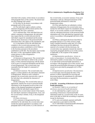 HIPAA Administrative Simplification Regulation Text
                                                                                                    March 2006

individual with a timely, written denial, in accordance           the covered entity, an accurate summary of any such
with paragraph (b)(2) of this section. The denial must            information, with any subsequent disclosure of the
use plain language and contain:                                   protected health information to which the
    (i) The basis for the denial, in accordance with              disagreement relates.
paragraph (a)(2) of this section;                                     (ii) If the individual has not submitted a written
    (ii) The individual's right to submit a written               statement of disagreement, the covered entity must
statement disagreeing with the denial and how the                 include the individual's request for amendment and its
individual may file such a statement;                             denial, or an accurate summary of such information,
    (iii) A statement that, if the individual does not            with any subsequent disclosure of the protected health
submit a statement of disagreement, the individual                information only if the individual has requested such
may request that the covered entity provide the                   action in accordance with paragraph (d)(1)(iii) of this
individual's request for amendment and the denial                 section.
with any future disclosures of the protected health                   (iii) When a subsequent disclosure described in
information that is the subject of the amendment; and             paragraph (d)(5)(i) or (ii) of this section is made
    (iv) A description of how the individual may                  using a standard transaction under part 162 of this
complain to the covered entity pursuant to the                    subchapter that does not permit the additional
complaint procedures established in §164.530(d) or                material to be included with the disclosure, the
to the Secretary pursuant to the procedures                       covered entity may separately transmit the material
established in §160.306. The description must include             required by paragraph (d)(5)(i) or (ii) of this section,
the name, or title, and telephone number of the                   as applicable, to the recipient of the standard
contact person or office designated in                            transaction.
§164.530(a)(1)(ii).                                                   (e) Implementation specification: Actions on
    (2) Statement of disagreement. The covered entity             notices of amendment. A covered entity that is
must permit the individual to submit to the covered               informed by another covered entity of an amendment
entity a written statement disagreeing with the denial            to an individual's protected health information, in
of all or part of a requested amendment and the basis             accordance with paragraph (c)(3) of this section, must
of such disagreement. The covered entity may                      amend the protected health information in designated
reasonably limit the length of a statement of                     record sets as provided by paragraph (c)(1) of this
disagreement.                                                     section.
    (3) Rebuttal statement. The covered entity may                    (f) Implementation specification: Documentation.
prepare a written rebuttal to the individual's statement          A covered entity must document the titles of the
of disagreement. Whenever such a rebuttal is                      persons or offices responsible for receiving and
prepared, the covered entity must provide a copy to               processing requests for amendments by individuals
the individual who submitted the statement of                     and retain the documentation as required by
disagreement.                                                     §164.530(j).
    (4) Recordkeeping. The covered entity must, as
appropriate, identify the record or protected health              § 164.528 Accounting of disclosures of protected
information in the designated record set that is the              health information.
subject of the disputed amendment and append or                       (a) Standard: Right to an accounting of

otherwise link the individual's request for an                    disclosures of protected health information.

amendment, the covered entity's denial of the request,                (1) An individual has a right to receive an
the individual's statement of disagreement, if any, and           accounting of disclosures of protected health
the covered entity's rebuttal, if any, to the designated          information made by a covered entity in the six years
record set.                                                       prior to the date on which the accounting is requested,
    (5) Future disclosures.                                       except for disclosures:
    (i) If a statement of disagreement has been                       (i) To carry out treatment, payment and health
submitted by the individual, the covered entity must              care operations as provided in §164.506;
include the material appended in accordance with                      (ii) To individuals of protected health information
paragraph (d)(4) of this section, or, at the election of          about them as provided in §164.502;


                                                           -78­
 