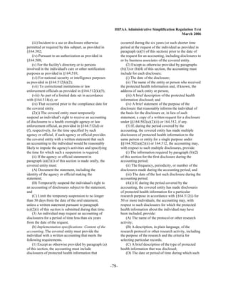 HIPAA Administrative Simplification Regulation Text
                                                                                                    March 2006

     (iii) Incident to a use or disclosure otherwise              occurred during the six years (or such shorter time
permitted or required by this subpart, as provided in             period at the request of the individual as provided in
§164.502;                                                         paragraph (a)(3) of this section) prior to the date of
     (iv) Pursuant to an authorization as provided in             the request for an accounting, including disclosures to
§164.508;                                                         or by business associates of the covered entity.
     (v) For the facility's directory or to persons                   (2) Except as otherwise provided by paragraphs
involved in the individual's care or other notification           (b)(3) or (b)(4) of this section, the accounting must
purposes as provided in §164.510;                                 include for each disclosure:
     (vi) For national security or intelligence purposes              (i) The date of the disclosure;
as provided in §164.512(k)(2);                                        (ii) The name of the entity or person who received
     (vii) To correctional institutions or law                    the protected health information and, if known, the
enforcement officials as provided in §164.512(k)(5);              address of such entity or person;
     (viii) As part of a limited data set in accordance               (iii) A brief description of the protected health
with §164.514(e); or                                              information disclosed; and
     (ix) That occurred prior to the compliance date for              (iv) A brief statement of the purpose of the
the covered entity.                                               disclosure that reasonably informs the individual of
     (2)(i) The covered entity must temporarily                   the basis for the disclosure or, in lieu of such
suspend an individual's right to receive an accounting            statement, a copy of a written request for a disclosure
of disclosures to a health oversight agency or law                under §§164.502(a)(2)(ii) or 164.512, if any.
enforcement official, as provided in §164.512(d) or                   (3) If, during the period covered by the
(f), respectively, for the time specified by such                 accounting, the covered entity has made multiple
agency or official, if such agency or official provides           disclosures of protected health information to the
the covered entity with a written statement that such             same person or entity for a single purpose under
an accounting to the individual would be reasonably               §§164.502(a)(2)(ii) or 164.512, the accounting may,
likely to impede the agency's activities and specifying           with respect to such multiple disclosures, provide:
the time for which such a suspension is required.                     (i) The information required by paragraph (b)(2)
     (ii) If the agency or official statement in                  of this section for the first disclosure during the
paragraph (a)(2)(i) of this section is made orally, the           accounting period;
covered entity must:                                                  (ii) The frequency, periodicity, or number of the
     (A) Document the statement, including the                    disclosures made during the accounting period; and
identity of the agency or official making the                         (iii) The date of the last such disclosure during the
statement;                                                        accounting period.
     (B) Temporarily suspend the individual's right to                (4)(i) If, during the period covered by the
an accounting of disclosures subject to the statement;            accounting, the covered entity has made disclosures
and                                                               of protected health information for a particular
     (C) Limit the temporary suspension to no longer              research purpose in accordance with §164.512(i) for
than 30 days from the date of the oral statement,                 50 or more individuals, the accounting may, with
unless a written statement pursuant to paragraph                  respect to such disclosures for which the protected
(a)(2)(i) of this section is submitted during that time.          health information about the individual may have
     (3) An individual may request an accounting of               been included, provide:
disclosures for a period of time less than six years                  (A) The name of the protocol or other research
from the date of the request.                                     activity;
     (b) Implementation specifications: Content of the                (B) A description, in plain language, of the
accounting. The covered entity must provide the                   research protocol or other research activity, including
individual with a written accounting that meets the               the purpose of the research and the criteria for
following requirements.                                           selecting particular records;
     (1) Except as otherwise provided by paragraph (a)                (C) A brief description of the type of protected
of this section, the accounting must include                      health information that was disclosed;
disclosures of protected health information that                      (D) The date or period of time during which such


                                                           -79­
 