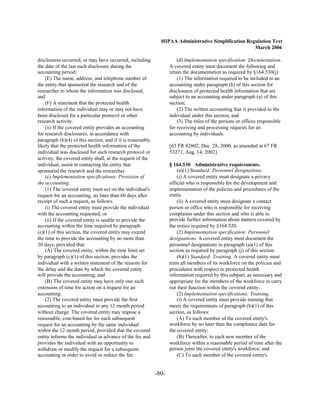 HIPAA Administrative Simplification Regulation Text
                                                                                                     March 2006

disclosures occurred, or may have occurred, including                  (d) Implementation specification: Documentation.
the date of the last such disclosure during the                    A covered entity must document the following and
accounting period;                                                 retain the documentation as required by §164.530(j):
    (E) The name, address, and telephone number of                     (1) The information required to be included in an
the entity that sponsored the research and of the                  accounting under paragraph (b) of this section for
researcher to whom the information was disclosed;                  disclosures of protected health information that are
and                                                                subject to an accounting under paragraph (a) of this
    (F) A statement that the protected health                      section;
information of the individual may or may not have                      (2) The written accounting that is provided to the
been disclosed for a particular protocol or other                  individual under this section; and
research activity.                                                     (3) The titles of the persons or offices responsible
    (ii) If the covered entity provides an accounting              for receiving and processing requests for an
for research disclosures, in accordance with                       accounting by individuals.
paragraph (b)(4) of this section, and if it is reasonably
likely that the protected health information of the                [65 FR 82802, Dec. 28, 2000, as amended at 67 FR
individual was disclosed for such research protocol or             53271, Aug. 14, 2002]
activity, the covered entity shall, at the request of the
individual, assist in contacting the entity that                   § 164.530 Administrative requirements.
sponsored the research and the researcher.                             (a)(1) Standard: Personnel designations.
    (c) Implementation specifications: Provision of                    (i) A covered entity must designate a privacy
the accounting.                                                    official who is responsible for the development and
    (1) The covered entity must act on the individual's            implementation of the policies and procedures of the
request for an accounting, no later than 60 days after             entity.
receipt of such a request, as follows.                                 (ii) A covered entity must designate a contact
    (i) The covered entity must provide the individual             person or office who is responsible for receiving
with the accounting requested; or                                  complaints under this section and who is able to
    (ii) If the covered entity is unable to provide the            provide further information about matters covered by
accounting within the time required by paragraph                   the notice required by §164.520.
(c)(1) of this section, the covered entity may extend                  (2) Implementation specification: Personnel
the time to provide the accounting by no more than                 designations. A covered entity must document the
30 days, provided that:                                            personnel designations in paragraph (a)(1) of this
    (A) The covered entity, within the time limit set              section as required by paragraph (j) of this section.
by paragraph (c)(1) of this section, provides the                      (b)(1) Standard: Training. A covered entity must
individual with a written statement of the reasons for             train all members of its workforce on the policies and
the delay and the date by which the covered entity                 procedures with respect to protected health
will provide the accounting; and                                   information required by this subpart, as necessary and
    (B) The covered entity may have only one such                  appropriate for the members of the workforce to carry
extension of time for action on a request for an                   out their function within the covered entity.
accounting.                                                            (2) Implementation specifications: Training.
    (2) The covered entity must provide the first                      (i) A covered entity must provide training that
accounting to an individual in any 12 month period                 meets the requirements of paragraph (b)(1) of this
without charge. The covered entity may impose a                    section, as follows:
reasonable, cost-based fee for each subsequent                         (A) To each member of the covered entity's
request for an accounting by the same individual                   workforce by no later than the compliance date for
within the 12 month period, provided that the covered              the covered entity;
entity informs the individual in advance of the fee and                (B) Thereafter, to each new member of the
provides the individual with an opportunity to                     workforce within a reasonable period of time after the
withdraw or modify the request for a subsequent                    person joins the covered entity's workforce; and
accounting in order to avoid or reduce the fee.                        (C) To each member of the covered entity's


                                                            -80­
 
