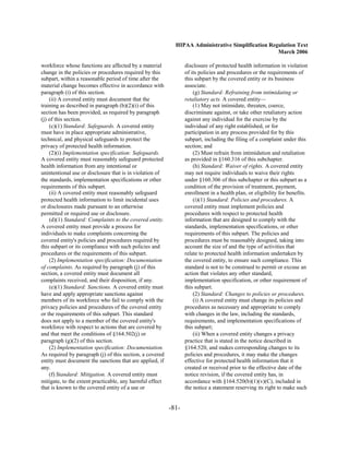 HIPAA Administrative Simplification Regulation Text
                                                                                                   March 2006

workforce whose functions are affected by a material             disclosure of protected health information in violation
change in the policies or procedures required by this            of its policies and procedures or the requirements of
subpart, within a reasonable period of time after the            this subpart by the covered entity or its business
material change becomes effective in accordance with             associate.
paragraph (i) of this section.                                       (g) Standard: Refraining from intimidating or
    (ii) A covered entity must document that the                 retaliatory acts. A covered entity—
training as described in paragraph (b)(2)(i) of this                 (1) May not intimidate, threaten, coerce,
section has been provided, as required by paragraph              discriminate against, or take other retaliatory action
(j) of this section.                                             against any individual for the exercise by the
    (c)(1) Standard: Safeguards. A covered entity                individual of any right established, or for
must have in place appropriate administrative,                   participation in any process provided for by this
technical, and physical safeguards to protect the                subpart, including the filing of a complaint under this
privacy of protected health information.                         section; and
    (2)(i) Implementation specification: Safeguards.                 (2) Must refrain from intimidation and retaliation
A covered entity must reasonably safeguard protected             as provided in §160.316 of this subchapter.
health information from any intentional or                           (h) Standard: Waiver of rights. A covered entity
unintentional use or disclosure that is in violation of          may not require individuals to waive their rights
the standards, implementation specifications or other            under §160.306 of this subchapter or this subpart as a
requirements of this subpart.                                    condition of the provision of treatment, payment,
    (ii) A covered entity must reasonably safeguard              enrollment in a health plan, or eligibility for benefits.
protected health information to limit incidental uses                (i)(1) Standard: Policies and procedures. A
or disclosures made pursuant to an otherwise                     covered entity must implement policies and
permitted or required use or disclosure.                         procedures with respect to protected health
    (d)(1) Standard: Complaints to the covered entity.           information that are designed to comply with the
A covered entity must provide a process for                      standards, implementation specifications, or other
individuals to make complaints concerning the                    requirements of this subpart. The policies and
covered entity's policies and procedures required by             procedures must be reasonably designed, taking into
this subpart or its compliance with such policies and            account the size of and the type of activities that
procedures or the requirements of this subpart.                  relate to protected health information undertaken by
    (2) Implementation specification: Documentation              the covered entity, to ensure such compliance. This
of complaints. As required by paragraph (j) of this              standard is not to be construed to permit or excuse an
section, a covered entity must document all                      action that violates any other standard,
complaints received, and their disposition, if any.              implementation specification, or other requirement of
    (e)(1) Standard: Sanctions. A covered entity must            this subpart.
have and apply appropriate sanctions against                         (2) Standard: Changes to policies or procedures.
members of its workforce who fail to comply with the                 (i) A covered entity must change its policies and
privacy policies and procedures of the covered entity            procedures as necessary and appropriate to comply
or the requirements of this subpart. This standard               with changes in the law, including the standards,
does not apply to a member of the covered entity's               requirements, and implementation specifications of
workforce with respect to actions that are covered by            this subpart;
and that meet the conditions of §164.502(j) or                       (ii) When a covered entity changes a privacy
paragraph (g)(2) of this section.                                practice that is stated in the notice described in
    (2) Implementation specification: Documentation.             §164.520, and makes corresponding changes to its
As required by paragraph (j) of this section, a covered          policies and procedures, it may make the changes
entity must document the sanctions that are applied, if          effective for protected health information that it
any.                                                             created or received prior to the effective date of the
    (f) Standard: Mitigation. A covered entity must              notice revision, if the covered entity has, in
mitigate, to the extent practicable, any harmful effect          accordance with §164.520(b)(1)(v)(C), included in
that is known to the covered entity of a use or                  the notice a statement reserving its right to make such


                                                          -81­
 