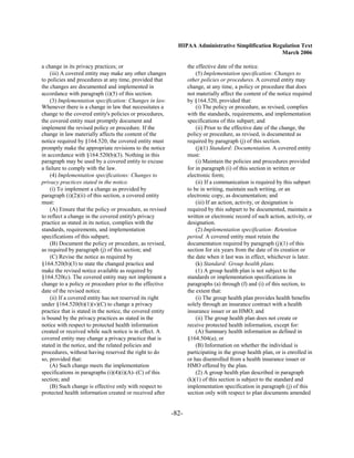 HIPAA Administrative Simplification Regulation Text
                                                                                                     March 2006

a change in its privacy practices; or                              the effective date of the notice.
    (iii) A covered entity may make any other changes                  (5) Implementation specification: Changes to
to policies and procedures at any time, provided that              other policies or procedures. A covered entity may
the changes are documented and implemented in                      change, at any time, a policy or procedure that does
accordance with paragraph (i)(5) of this section.                  not materially affect the content of the notice required
    (3) Implementation specification: Changes in law.              by §164.520, provided that:
Whenever there is a change in law that necessitates a                  (i) The policy or procedure, as revised, complies
change to the covered entity's policies or procedures,             with the standards, requirements, and implementation
the covered entity must promptly document and                      specifications of this subpart; and
implement the revised policy or procedure. If the                      (ii) Prior to the effective date of the change, the
change in law materially affects the content of the                policy or procedure, as revised, is documented as
notice required by §164.520, the covered entity must               required by paragraph (j) of this section.
promptly make the appropriate revisions to the notice                  (j)(1) Standard: Documentation. A covered entity
in accordance with §164.520(b)(3). Nothing in this                 must:
paragraph may be used by a covered entity to excuse                    (i) Maintain the policies and procedures provided
a failure to comply with the law.                                  for in paragraph (i) of this section in written or
    (4) Implementation specifications: Changes to                  electronic form;
privacy practices stated in the notice.                                (ii) If a communication is required by this subpart
    (i) To implement a change as provided by                       to be in writing, maintain such writing, or an
paragraph (i)(2)(ii) of this section, a covered entity             electronic copy, as documentation; and
must:                                                                  (iii) If an action, activity, or designation is
    (A) Ensure that the policy or procedure, as revised            required by this subpart to be documented, maintain a
to reflect a change in the covered entity's privacy                written or electronic record of such action, activity, or
practice as stated in its notice, complies with the                designation.
standards, requirements, and implementation                            (2) Implementation specification: Retention
specifications of this subpart;                                    period. A covered entity must retain the
    (B) Document the policy or procedure, as revised,              documentation required by paragraph (j)(1) of this
as required by paragraph (j) of this section; and                  section for six years from the date of its creation or
    (C) Revise the notice as required by                           the date when it last was in effect, whichever is later.
§164.520(b)(3) to state the changed practice and                       (k) Standard: Group health plans.
make the revised notice available as required by                       (1) A group health plan is not subject to the
§164.520(c). The covered entity may not implement a                standards or implementation specifications in
change to a policy or procedure prior to the effective             paragraphs (a) through (f) and (i) of this section, to
date of the revised notice.                                        the extent that:
    (ii) If a covered entity has not reserved its right                (i) The group health plan provides health benefits
under §164.520(b)(1)(v)(C) to change a privacy                     solely through an insurance contract with a health
practice that is stated in the notice, the covered entity          insurance issuer or an HMO; and
is bound by the privacy practices as stated in the                     (ii) The group health plan does not create or
notice with respect to protected health information                receive protected health information, except for:
created or received while such notice is in effect. A                  (A) Summary health information as defined in
covered entity may change a privacy practice that is               §164.504(a); or
stated in the notice, and the related policies and                     (B) Information on whether the individual is
procedures, without having reserved the right to do                participating in the group health plan, or is enrolled in
so, provided that:                                                 or has disenrolled from a health insurance issuer or
    (A) Such change meets the implementation                       HMO offered by the plan.
specifications in paragraphs (i)(4)(i)(A)–(C) of this                  (2) A group health plan described in paragraph
section; and                                                       (k)(1) of this section is subject to the standard and
    (B) Such change is effective only with respect to              implementation specification in paragraph (j) of this
protected health information created or received after             section only with respect to plan documents amended


                                                            -82­
 