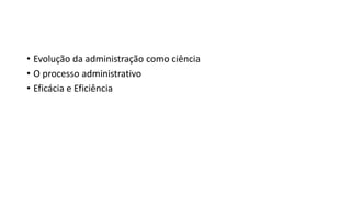 • Evolução da administração como ciência
• O processo administrativo
• Eficácia e Eficiência
 