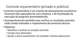 Controle orçamentário (privado e público)
• Controle orçamentário é um sistema de planejamento econômico-
financeiro das operações de uma empresa, e de fiscalização da
execução do programa preestabelecido.
• Acompanhamento periódico que verifica se resultados previstos
estão sendo realizados e mapeamento de eventuais desvios
• Objetivos
• Identificar e analisar as variações ocorridas
• Corrigir erros detectados
• Ajustar o plano orçamentário do resultado e eficácia operacional
 