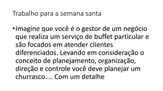 Trabalho para a semana santa
•Imagine que você é o gestor de um negócio
que realiza um serviço de buffet particular e
são focados em atender clientes
diferenciados. Levando em consideração o
conceito de planejamento, organização,
direção e controle você deve planejar um
churrasco.... Com um detalhe
 