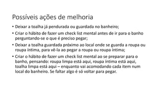 Possíveis ações de melhoria
• Deixar a toalha já pendurada ou guardada no banheiro;
• Criar o hábito de fazer um check list mental antes de ir para o banho
perguntando-se o que é preciso pegar;
• Deixar a toalha guardada próximo ao local onde se guarda a roupa ou
roupa íntima, para vê-la ao pegar a roupa ou roupa íntima;
• Criar o hábito de fazer um check list mental ao se preparar para o
banho, pensando: roupa limpa está aqui, roupa íntima está aqui,
toalha limpa está aqui – enquanto vai acomodando cada item num
local do banheiro. Se faltar algo é só voltar para pegar.
 