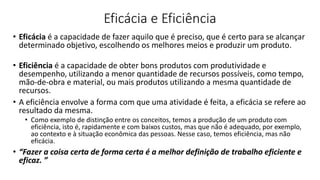 Eficácia e Eficiência
• Eficácia é a capacidade de fazer aquilo que é preciso, que é certo para se alcançar
determinado objetivo, escolhendo os melhores meios e produzir um produto.
• Eficiência é a capacidade de obter bons produtos com produtividade e
desempenho, utilizando a menor quantidade de recursos possíveis, como tempo,
mão-de-obra e material, ou mais produtos utilizando a mesma quantidade de
recursos.
• A eficiência envolve a forma com que uma atividade é feita, a eficácia se refere ao
resultado da mesma.
• Como exemplo de distinção entre os conceitos, temos a produção de um produto com
eficiência, isto é, rapidamente e com baixos custos, mas que não é adequado, por exemplo,
ao contexto e à situação econômica das pessoas. Nesse caso, temos eficiência, mas não
eficácia.
• “Fazer a coisa certa de forma certa é a melhor definição de trabalho eficiente e
eficaz. ”
 