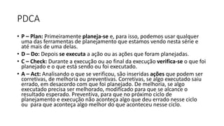 PDCA
• P – Plan: Primeiramente planeja-se e, para isso, podemos usar qualquer
uma das ferramentas de planejamento que estamos vendo nesta série e
até mais de uma delas.
• D – Do: Depois se executa a ação ou as ações que foram planejadas.
• C – Check: Durante a execução ou ao final da execução verifica-se o que foi
planejado e o que está sendo ou foi executado.
• A – Act: Analisando o que se verificou, são inseridas ações que podem ser
corretivas, de melhoria ou preventivas. Corretivas, se algo executado saiu
errado, em desacordo com que foi planejado. De melhoria, se algo
executado precisa ser melhorado, modificado para que se alcance o
resultado esperado. Preventiva, para que no próximo ciclo de
planejamento e execução não aconteça algo que deu errado nesse ciclo
ou para que aconteça algo melhor do que aconteceu nesse ciclo.
 