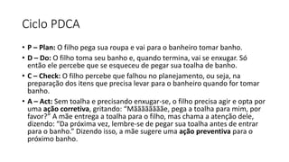 Ciclo PDCA
• P – Plan: O filho pega sua roupa e vai para o banheiro tomar banho.
• D – Do: O filho toma seu banho e, quando termina, vai se enxugar. Só
então ele percebe que se esqueceu de pegar sua toalha de banho.
• C – Check: O filho percebe que falhou no planejamento, ou seja, na
preparação dos itens que precisa levar para o banheiro quando for tomar
banho.
• A – Act: Sem toalha e precisando enxugar-se, o filho precisa agir e opta por
uma ação corretiva, gritando: “Mããããããããe, pega a toalha para mim, por
favor?” A mãe entrega a toalha para o filho, mas chama a atenção dele,
dizendo: “Da próxima vez, lembre-se de pegar sua toalha antes de entrar
para o banho.” Dizendo isso, a mãe sugere uma ação preventiva para o
próximo banho.
 