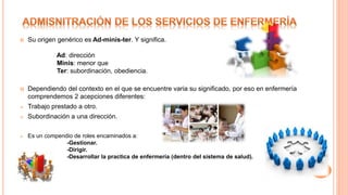  Su origen genérico es Ad-minis-ter. Y significa.
Ad: dirección
Minis: menor que
Ter: subordinación, obediencia.
 Dependiendo del contexto en el que se encuentre varia su significado, por eso en enfermería
comprendemos 2 acepciones diferentes:
 Trabajo prestado a otro.
 Subordinación a una dirección.
 Es un compendio de roles encaminados a:
-Gestionar.
-Dirigir.
-Desarrollar la practica de enfermería (dentro del sistema de salud).
 