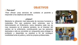  Para que?
Para ofrecer unos servicios de cuidados al paciente y
responder a los objetivos del sistema.
¿Cómo?
Mediante la utilización mas adecuada de recursos humanos y
materiales. Por eso podemos decir entonces, que la
Administración en Enfermería, como disciplina cada vez es
mas necesaria en el sistema sanitario, es el impulsor del
cambio en la enfermería, contribuyendo que las personas
dedicadas a ella se conviertan en vanguardia para proteger la
profesión y desarrollar su practica a fin de conseguir
credibilidad ante el publico y ante los propios profesionales.
 