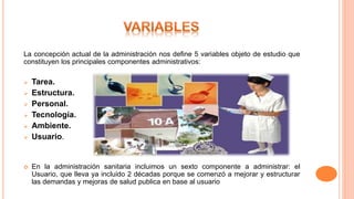 La concepción actual de la administración nos define 5 variables objeto de estudio que
constituyen los principales componentes administrativos:
 Tarea.
 Estructura.
 Personal.
 Tecnología.
 Ambiente.
 Usuario.
 En la administración sanitaria incluimos un sexto componente a administrar: el
Usuario, que lleva ya incluido 2 décadas porque se comenzó a mejorar y estructurar
las demandas y mejoras de salud publica en base al usuario
 