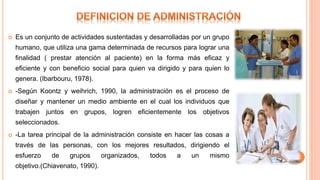  Es un conjunto de actividades sustentadas y desarrolladas por un grupo
humano, que utiliza una gama determinada de recursos para lograr una
finalidad ( prestar atención al paciente) en la forma más eficaz y
eficiente y con beneficio social para quien va dirigido y para quien lo
genera. (Ibarbouru, 1978).
 -Según Koontz y weihrich, 1990, la administración es el proceso de
diseñar y mantener un medio ambiente en el cual los individuos que
trabajen juntos en grupos, logren eficientemente los objetivos
seleccionados.
 -La tarea principal de la administración consiste en hacer las cosas a
través de las personas, con los mejores resultados, dirigiendo el
esfuerzo de grupos organizados, todos a un mismo
objetivo.(Chiavenato, 1990).
 