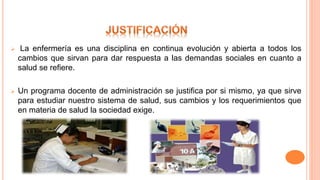 La enfermería es una disciplina en continua evolución y abierta a todos los
cambios que sirvan para dar respuesta a las demandas sociales en cuanto a
salud se refiere.
 Un programa docente de administración se justifica por si mismo, ya que sirve
para estudiar nuestro sistema de salud, sus cambios y los requerimientos que
en materia de salud la sociedad exige.
 