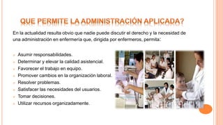 En la actualidad resulta obvio que nadie puede discutir el derecho y la necesidad de
una administración en enfermería que, dirigida por enfermeros, permita:
 Asumir responsabilidades.
 Determinar y elevar la calidad asistencial.
 Favorecer el trabajo en equipo.
 Promover cambios en la organización laboral.
 Resolver problemas.
 Satisfacer las necesidades del usuarios.
 Tomar decisiones.
 Utilizar recursos organizadamente.
 