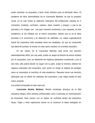 poder aumentar su propuesta y tener cierto atractivo para el alumnado futuro. El
problema de ética administrativa de la Licenciada Martínez, es que su proyecto
inicial, en el cual incluía la selección exhaustiva del profesorado, basada en 5
momentos (contacto, currículum, examen, clase muestra y ensayo), y que le da
prioridad a la imagen con una gran inversión económica y por supuesto, al nivel
académico, le fue refutado por el mismo corporativo, debido que no se le daba
prioridad a lo económico y la obtención de utilidades. La cultura organizacional
actual del corporativo está orientada hacia los resultados, sin que se comprenda
que debe de cambiar, al innovar en esta nueva aventura en el ámbito educativo.
En las manos de la Licenciada Martínez está tomar una decisión
extremadamente difícil, por una parte, podría no seguir la directriz de ahorro dictada
por el corporativo, pero se obtendrían los objetivos planeados inicialmente, y por el
otro lado, ella podría decidir no seguir con su plan, acatar la directriz, obtener los
ingresos estimados del corporativo, pero poner en riesgo el objetivo de prestigio
hacia el corporativo al sacrificar el nivel académico. Requiere tomar una decisión
adecuada que no afecte los intereses del corporativo y que salga avante en este
nuevo proyecto.
Los actores principales en este caso son:
Licenciada Beatriz Martínez. Recién nombrada directora de la filial
educativa Utogre, tiene estudios profesionales como Licenciada en Administración
de Empresas, tiene carrera con un puesto de confianza dentro del corporativo
Grupo Togre y tiene experiencia previa en la docencia al haber trabajado en
 