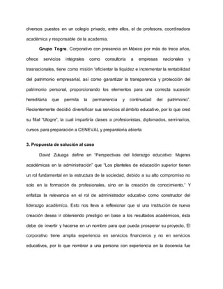 diversos puestos en un colegio privado, entre ellos, el de profesora, coordinadora
académica y responsable de la academia.
Grupo Togre. Corporativo con presencia en México por más de trece años,
ofrece servicios integrales como consultoría a empresas nacionales y
trasnacionales, tiene como misión “eficientar la liquidez e incrementar la rentabilidad
del patrimonio empresarial, así como garantizar la transparencia y protección del
patrimonio personal, proporcionando los elementos para una correcta sucesión
hereditaria que permita la permanencia y continuidad del patrimonio”.
Recientemente decidió diversificar sus servicios al ámbito educativo, por lo que creó
su filial “Utogre”, la cual impartiría clases a profesionistas, diplomados, seminarios,
cursos para preparación a CENEVAL y preparatoria abierta
3. Propuesta de solución al caso
David Zuluaga define en “Perspectivas del liderazgo educativo: Mujeres
académicas en la administración” que “Los planteles de educación superior tienen
un rol fundamental en la estructura de la sociedad, debido a su alto compromiso no
solo en la formación de profesionales, sino en la creación de conocimiento.” Y
enfatiza la relevancia en el rol de administrador educativo como constructor del
liderazgo académico. Esto nos lleva a reflexionar que si una institución de nueva
creación desea ir obteniendo prestigio en base a los resultados académicos, ésta
debe de invertir y hacerse en un nombre para que pueda prosperar su proyecto. El
corporativo tiene amplia experiencia en servicios financieros y no en servicios
educativos, por lo que nombrar a una persona con experiencia en la docencia fue
 