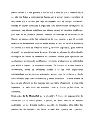 pueda “vender” a la alta gerencia la idea de que a pesar de que la inversión inicial
es alta, los frutos y repercusiones futuras van a arrojar mejores beneficios al
corporativo que si se opta por dejar en segundo plano el prestigio académico.
Basado en un plan estratégico a largo plazo y una administración por objetivos, se
propondría una alianza estratégica con alguna escuela de negocios establecida,
para que en los primeros periodos, mientras se construye la infraestructura de
Utogre, se puedan rentar las instalaciones de esa escuela, y que el proyecto
educativo de la licenciada Martínez pueda llevarse a cabo sin sacrificar la directriz
de ahorros. Se debe de revisar la misión y visión del corporativo, para incluir la
dimensión de orientación hacia la gente. Además, en el paso de administración
estratégica, se deben de consolidar las fortalezas internas para aprovechar las
oportunidades ampliamente identificadas, y minimizar gradualmente las debilidades
para evitar el impacto de amenazas externas. Se formaría un equipo diverso e
interfuncional, donde los profesores puedan a su vez llevar asignaciones
administrativas, con los recursos adecuados y en un clima de confianza, en donde
cada miembro tenga roles establecidos y metas específicas De esta manera se
hace un uso eficiente de los recursos para que lograr eficazmente la meta más
importante de toda institución educativa pretende, formar profesionistas de
excelencia.
Evaluación de la Efectividad de la decisión: A través del departamento de
vinculación con el sector público y privado, se llevan métricos de alumnos
contratados en los diversos sectores, además de encuestas para saber las
pretensiones de inscripción de futuros alumnos. Los ingresos del corporativo,
 