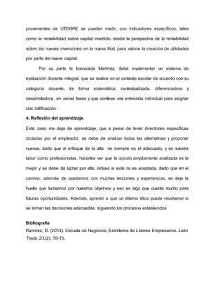 provenientes de UTOGRE se pueden medir, con indicadores específicos, tales
como la rentabilidad sobre capital invertido, desde la perspectiva de la rentabilidad
sobre las nuevas inversiones en la nueva filial, para valorar la creación de utilidades
por parte del nuevo capital
Por su parte la licenciada Martínez, debe implementar un sistema de
evaluación docente integral, que se realice en el contexto escolar de acuerdo con su
categoría docente, de forma sistemática, contextualizada, diferenciadora y
desarrolladora, en varias fases y que conlleve una entrevista individual para asignar
una calificación.
4. Reflexión del aprendizaje.
Este caso me dejo de aprendizaje, que a pesar de tener directrices específicas
dictadas por el empleador, se debe de analizar todas las alternativas y proponer
nuevas, dado que el enfoque de la alta no siempre es el adecuado, y es nuestra
labor como profesionistas, hacerles ver que la opción ampliamente analizada es la
mejor y se debe de luchar por ella, incluso si esta no es aceptada, dado que en el
camino, además de quedarnos con muchas lecciones y experiencias, se deja la
huella que luchamos por nuestros objetivos y eso es algo que cuenta mucho para
futuras oportunidades. Además, aprendí a que un dilema ético puede resolverse si
se toman las decisiones adecuadas, siguiendo los procesos establecidos
Bibliografía
Ramírez, D. (2014). Escuela de Negocios, Semilleros de Líderes Empresarios. Latin
Trade, 23,(2), 70-73.
 