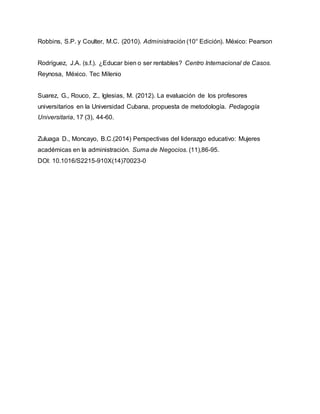 Robbins, S.P. y Coulter, M.C. (2010). Administración (10° Edición). México: Pearson
Rodríguez, J.A. (s.f.). ¿Educar bien o ser rentables? Centro Internacional de Casos.
Reynosa, México. Tec Milenio
Suarez, G., Rouco, Z., Iglesias, M. (2012). La evaluación de los profesores
universitarios en la Universidad Cubana, propuesta de metodología. Pedagogía
Universitaria, 17 (3), 44-60.
Zuluaga D., Moncayo, B.C.(2014) Perspectivas del liderazgo educativo: Mujeres
académicas en la administración. Suma de Negocios. (11),86-95.
DOI: 10.1016/S2215-910X(14)70023-0
 