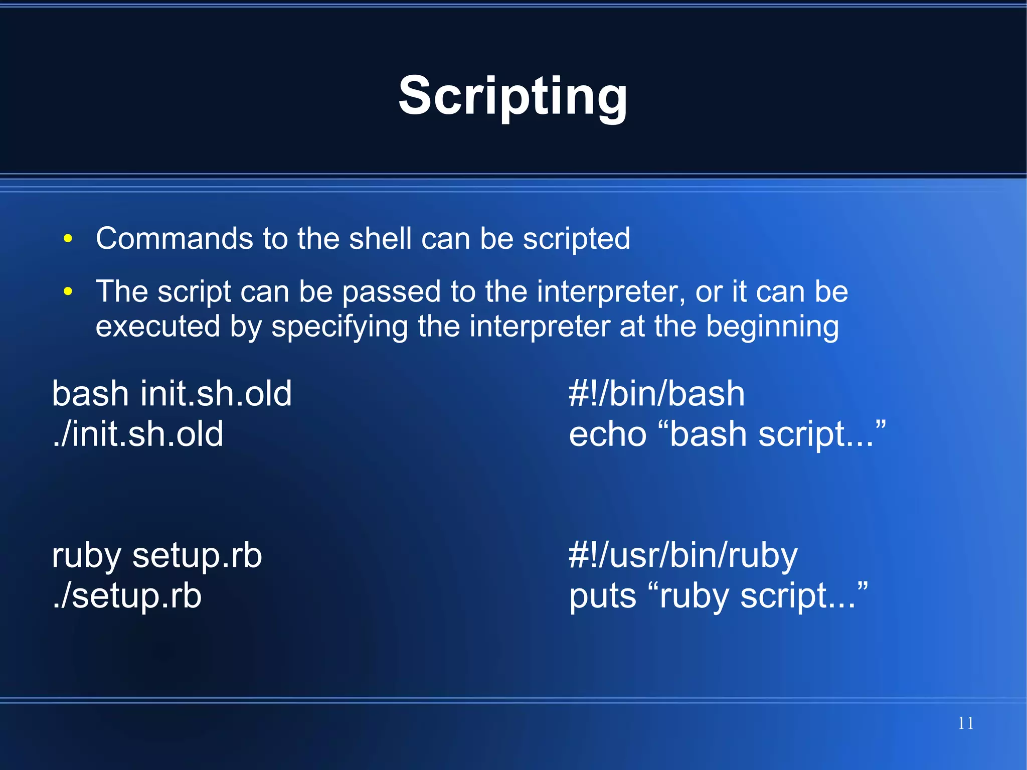 Scripting

●   Commands to the shell can be scripted
●   The script can be passed to the interpreter, or it can be
    executed by specifying the interpreter at the beginning

bash init.sh.old                       #!/bin/bash
./init.sh.old                          echo “bash script...”


ruby setup.rb                          #!/usr/bin/ruby
./setup.rb                             puts “ruby script...”


                                                                11
 