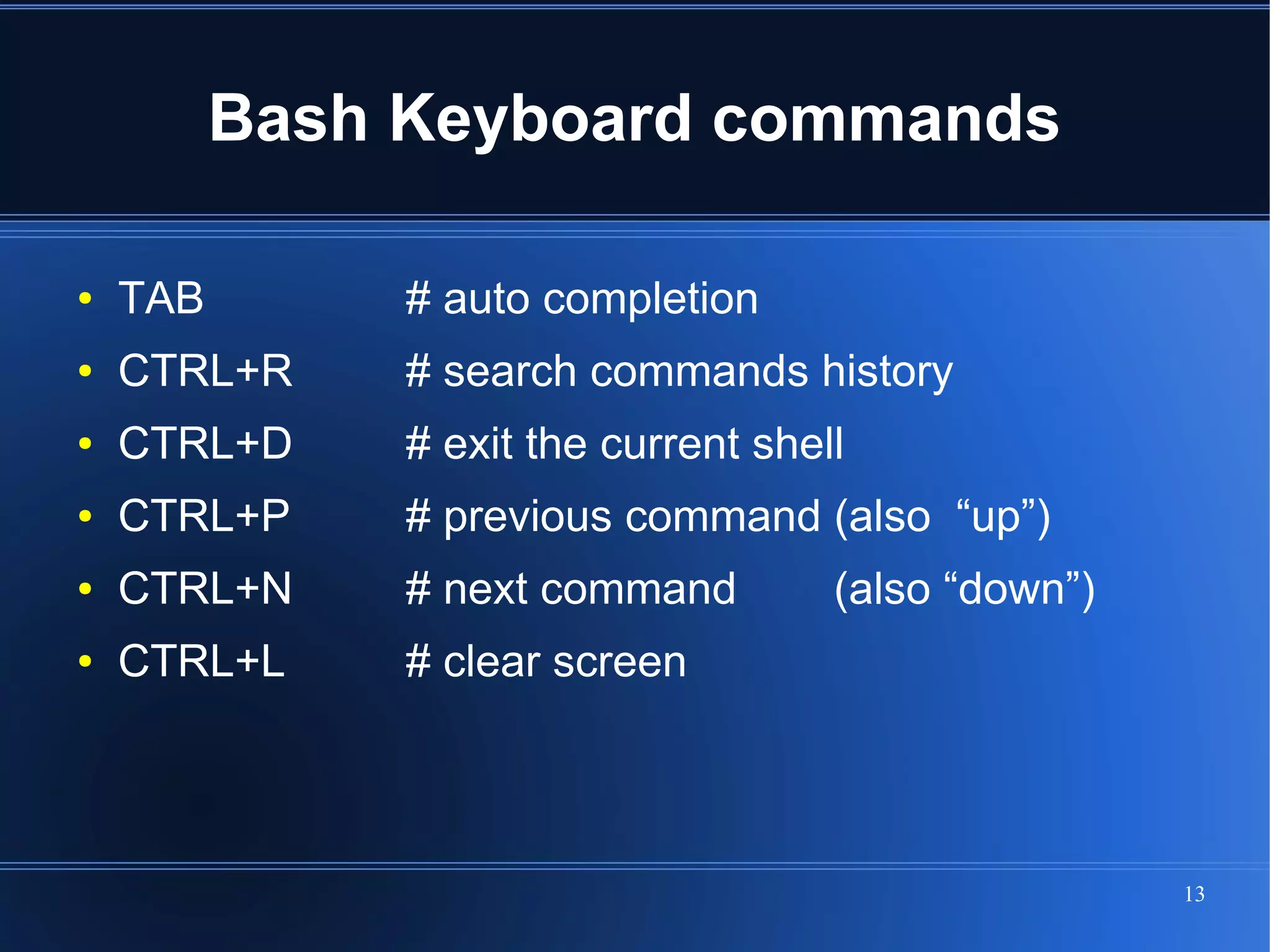 Bash Keyboard commands

●   TAB        # auto completion
●   CTRL+R     # search commands history
●   CTRL+D     # exit the current shell
●   CTRL+P     # previous command (also “up”)
●   CTRL+N     # next command         (also “down”)
●   CTRL+L     # clear screen




                                                      13
 