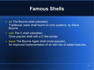 Famous Shells

●   sh The Bourne shell (obsolete)
    Traditional, basic shell found on Unix systems, by Steve
    Bourne.
●   csh The C shell (obsolete)
    Once popular shell with a C-like syntax
●   bash The Bourne Again shell (most popular)
    An improved implementation of sh with lots of added features.




                                                                    10
 