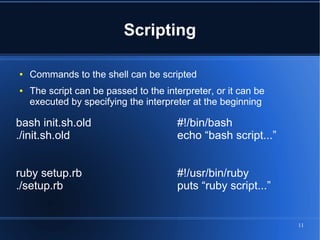 Scripting

●   Commands to the shell can be scripted
●   The script can be passed to the interpreter, or it can be
    executed by specifying the interpreter at the beginning

bash init.sh.old                       #!/bin/bash
./init.sh.old                          echo “bash script...”


ruby setup.rb                          #!/usr/bin/ruby
./setup.rb                             puts “ruby script...”


                                                                11
 