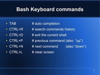 Bash Keyboard commands

●   TAB        # auto completion
●   CTRL+R     # search commands history
●   CTRL+D     # exit the current shell
●   CTRL+P     # previous command (also “up”)
●   CTRL+N     # next command         (also “down”)
●   CTRL+L     # clear screen




                                                      13
 