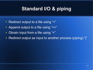 Standard I/O & piping

●   Redirect output to a file using “>”
●   Append output to a file using “>>”
●   Obrain input from a file using “<”
●   Redirect output as input to another process (piping) “|”




                                                           14
 