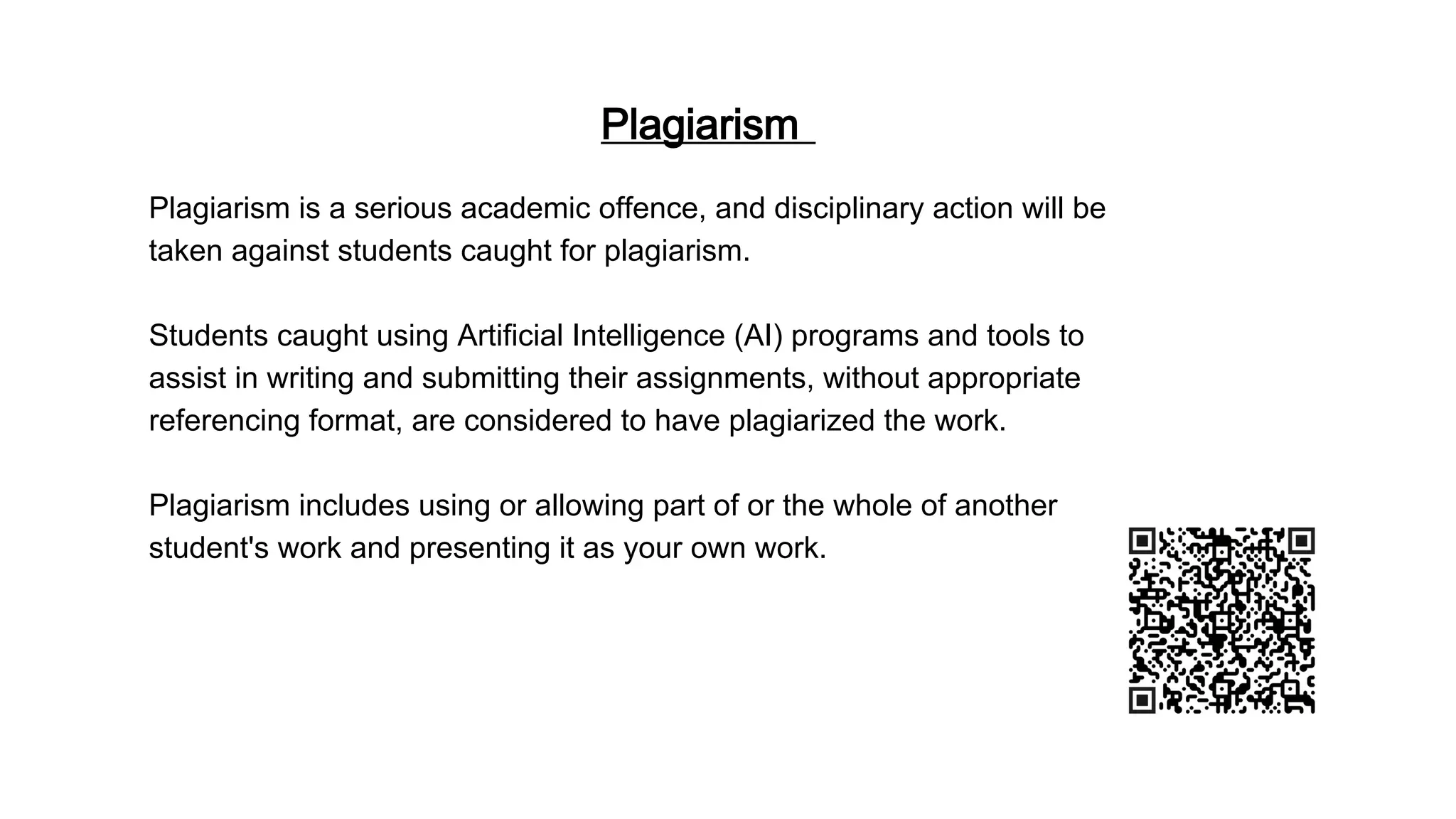 Plagiarism
Plagiarism is a serious academic offence, and disciplinary action will be
taken against students caught for plagiarism.
Students caught using Artificial Intelligence (AI) programs and tools to
assist in writing and submitting their assignments, without appropriate
referencing format, are considered to have plagiarized the work.
Plagiarism includes using or allowing part of or the whole of another
student's work and presenting it as your own work.
 