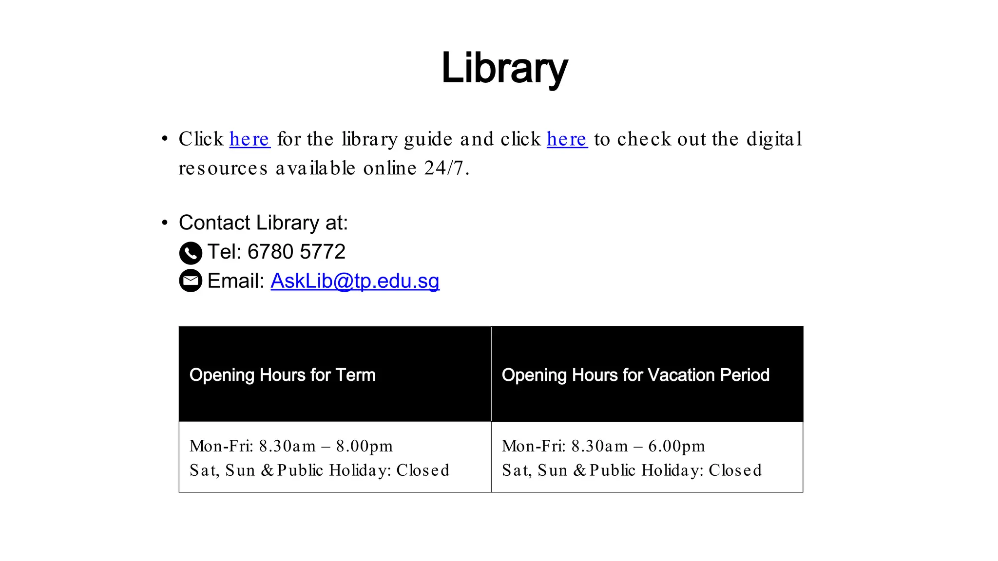 • Contact Library at:
Tel: 6780 5772
Email: AskLib@tp.edu.sg
Opening Hours for Term Opening Hours for Vacation Period
Mon-Fri: 8.30am – 8.00pm
Sat, Sun & Public Holiday: Closed
Mon-Fri: 8.30am – 6.00pm
Sat, Sun & Public Holiday: Closed
• Click here for the library guide and click here to check out the digital
resources available online 24/7.
Library
 