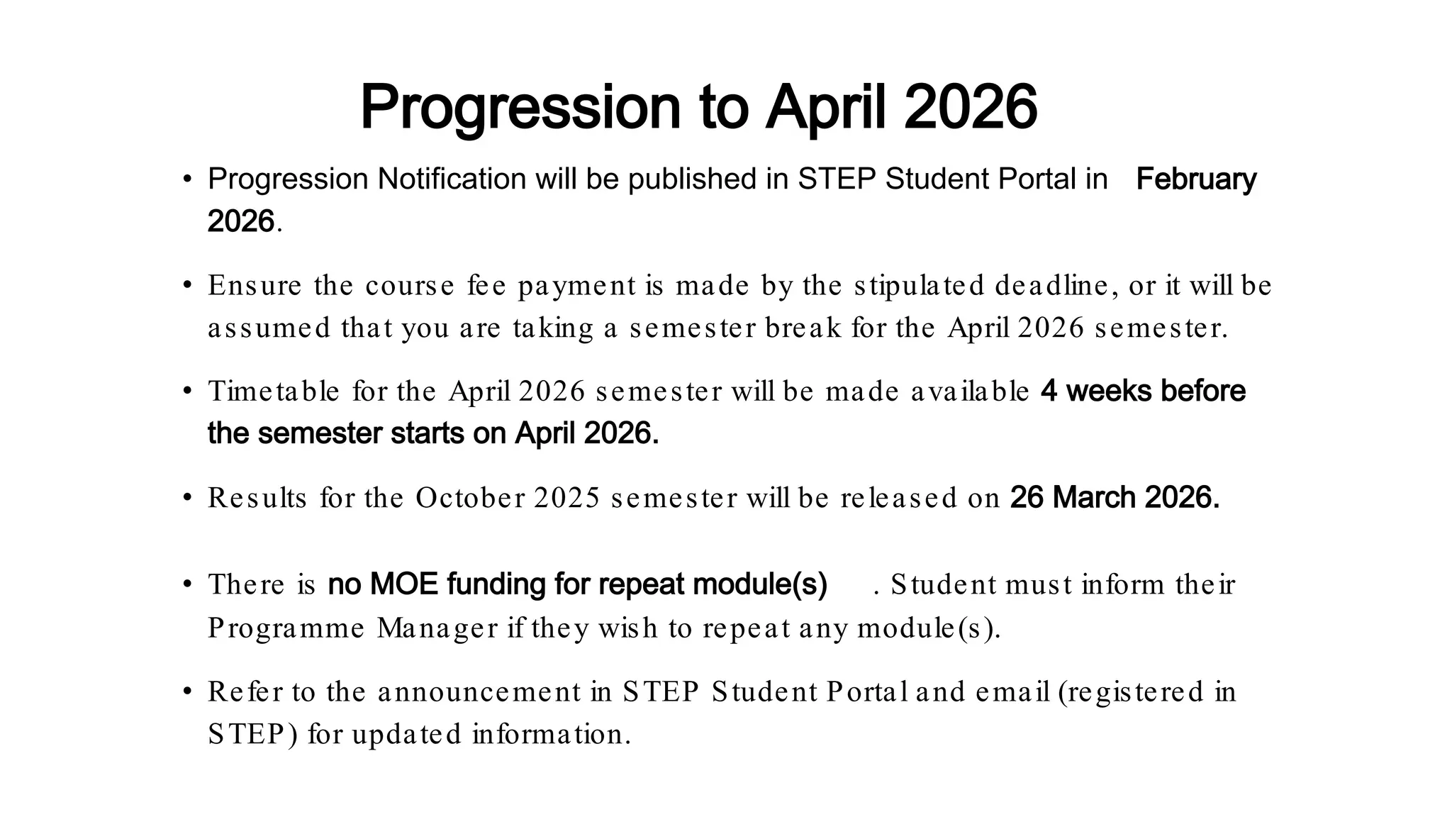 • Progression Notification will be published in STEP Student Portal in February
2026.
• Ensure the course fee payment is made by the stipulated deadline, or it will be
assumed that you are taking a semester break for the April 2026 semester.
• Timetable for the April 2026 semester will be made available 4 weeks before
the semester starts on April 2026.
• Results for the October 2025 semester will be released on 26 March 2026.
• There is no MOE funding for repeat module(s) . Student must inform their
Programme Manager if they wish to repeat any module(s).
• Refer to the announcement in STEP Student Portal and email (registered in
STEP) for updated information.
Progression to April 2026
 