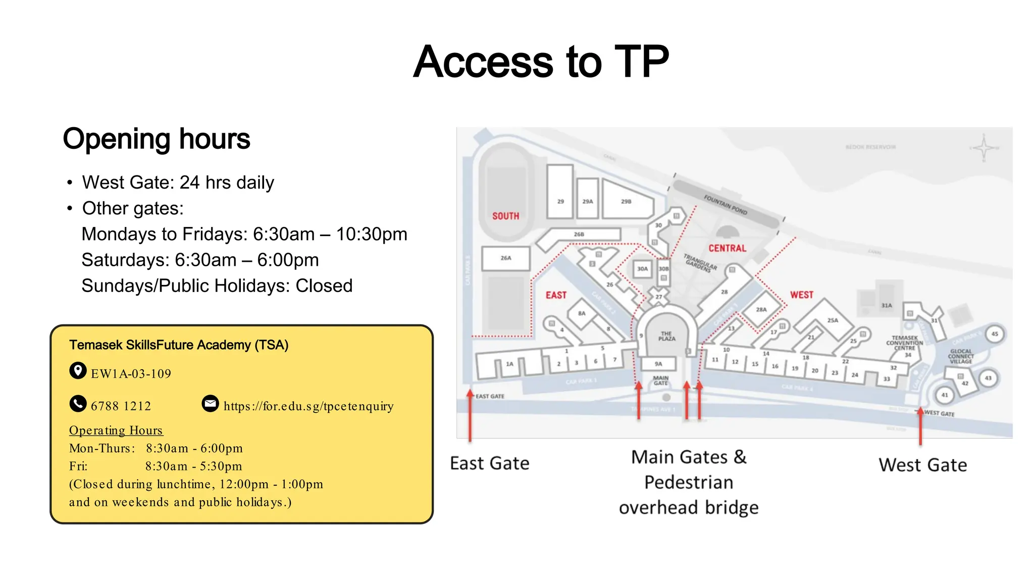 • West Gate: 24 hrs daily
• Other gates:
Mondays to Fridays: 6:30am – 10:30pm
Saturdays: 6:30am – 6:00pm
Sundays/Public Holidays: Closed
Temasek SkillsFuture Academy (TSA)
EW1A-03-109
6788 1212 https://for.edu.sg/tpcetenquiry
Opening hours
Access to TP
Operating Hours
Mon-Thurs: 8:30am - 6:00pm
Fri: 8:30am - 5:30pm
(Closed during lunchtime, 12:00pm - 1:00pm
and on weekends and public holidays.)
 