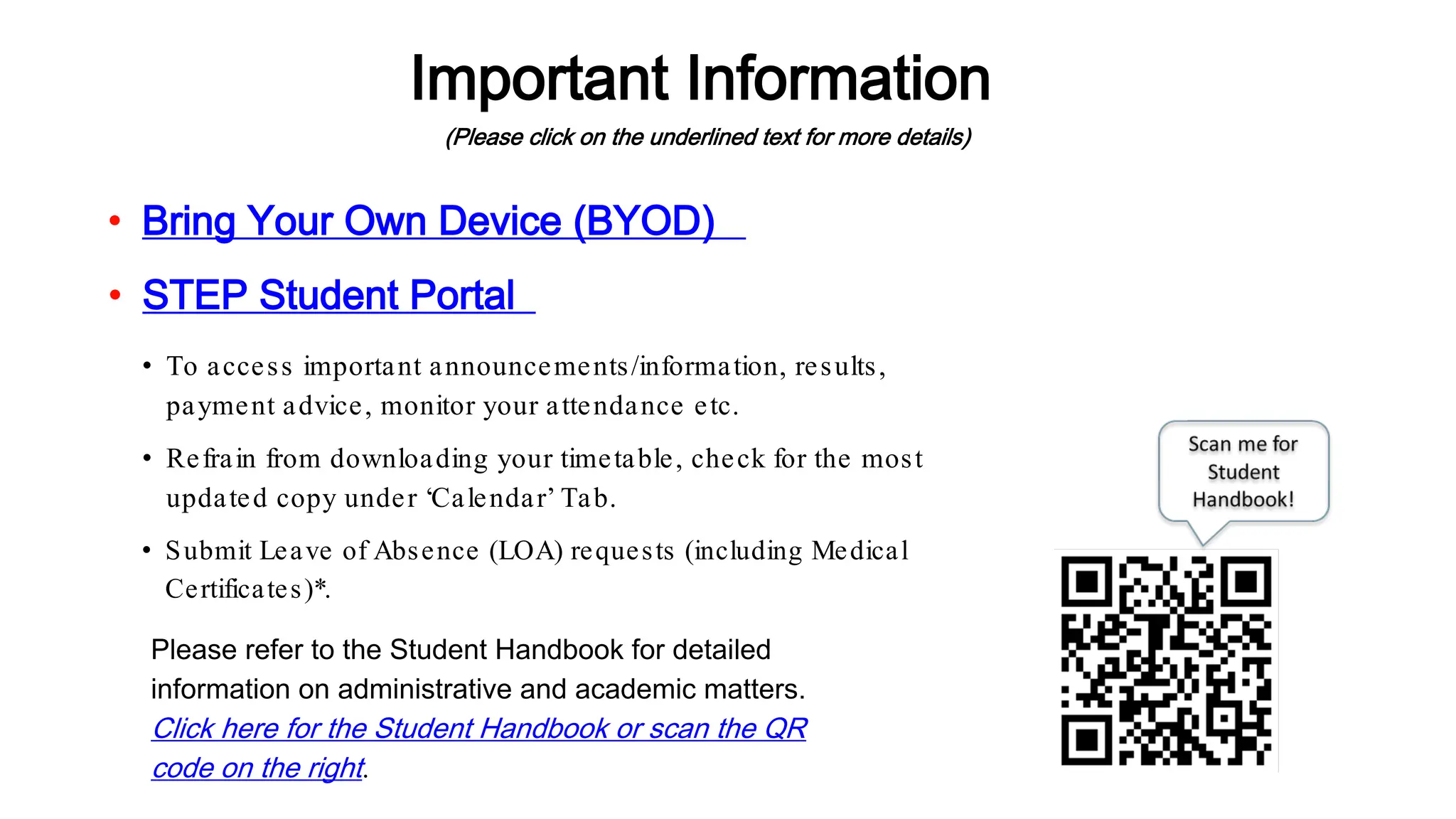 Important Information
(Please click on the underlined text for more details)
Please refer to the Student Handbook for detailed
information on administrative and academic matters.
Click here for the Student Handbook or scan the QR
code on the right.
• STEP Student Portal
• To access important announcements/information, results,
payment advice, monitor your attendance etc.
• Bring Your Own Device (BYOD)
• Refrain from downloading your timetable, check for the most
updated copy under ‘Calendar’ Tab.
• Submit Leave of Absence (LOA) requests (including Medical
Certificates)*.
 
