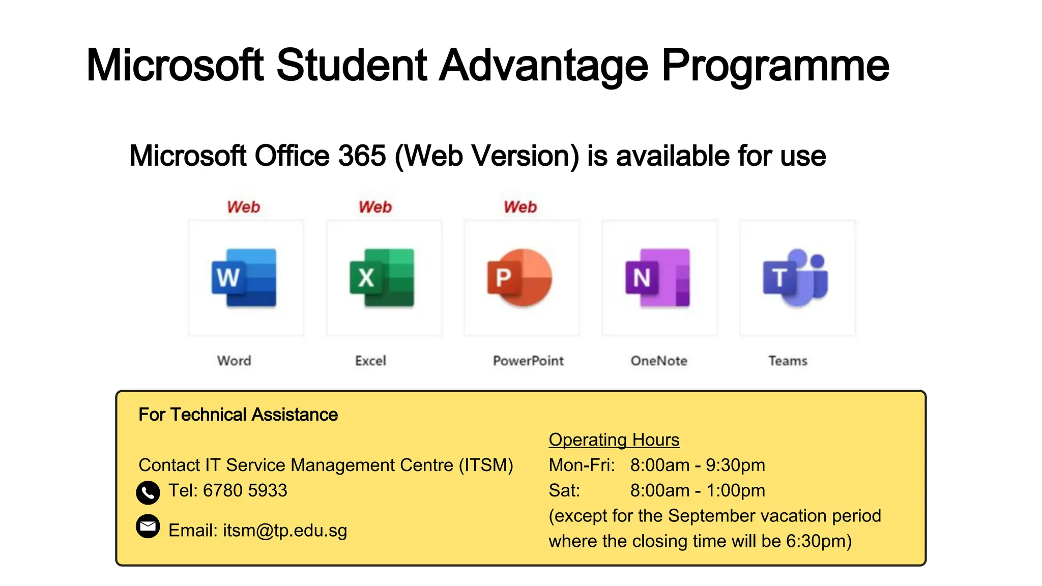 For Technical Assistance
Contact IT Service Management Centre (ITSM)
Tel: 6780 5933
Email: itsm@tp.edu.sg
Microsoft Office 365 (Web Version) is available for use
Microsoft Student Advantage Programme
Operating Hours
Mon-Fri: 8:00am - 9:30pm
Sat: 8:00am - 1:00pm
(except for the September vacation period
where the closing time will be 6:30pm)
 