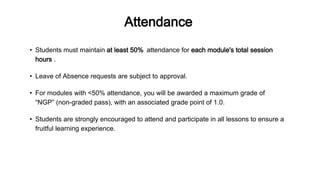 Attendance
• Leave of Absence requests are subject to approval.
• For modules with <50% attendance, you will be awarded a maximum grade of
“NGP” (non-graded pass), with an associated grade point of 1.0.
• Students must maintain at least 50% attendance for each module's total session
hours .
• Students are strongly encouraged to attend and participate in all lessons to ensure a
fruitful learning experience.
 