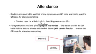 Attendance
• Students are required to use their phone camera or any QR code scanner to scan the
QR code for attendance-taking.
• For synchronous lessons, please prepare two devices , one device to view the QR
code that the lecturer shares and another device (with camera function ) to scan the
QR code for attendance recording.
• Student must be able to login to their Singpass account for
verification.
 