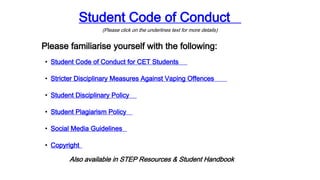 Student Code of Conduct
(Please click on the underlines text for more details)
Please familiarise yourself with the following:
• Student Code of Conduct for CET Students
• Stricter Disciplinary Measures Against Vaping Offences
• Student Disciplinary Policy
• Student Plagiarism Policy
• Social Media Guidelines
• Copyright
Also available in STEP Resources & Student Handbook
 